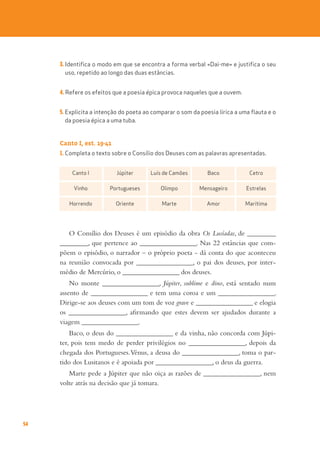54
3. Identifica o modo em que se encontra a forma verbal «Dai-me» e justifica o seu
uso, repetido ao longo das duas estâncias.
4. Refere os efeitos que a poesia épica provoca naqueles que a ouvem.
5. Explicita a intenção do poeta ao comparar o som da poesia lírica a uma flauta e o
da poesia épica a uma tuba.
Canto I, est. 19-41
1. Completa o texto sobre o Consílio dos Deuses com as palavras apresentadas.
O Consílio dos Deuses é um episódio da obra Os Lusíadas, de _________
_________, que pertence ao __________________. Nas 22 estâncias que com-
põem o episódio, o narrador – o próprio poeta - dá conta do que aconteceu
na reunião convocada por __________________, o pai dos deuses, por inter-
médio de Mercúrio, o __________________ dos deuses.
No monte __________________, Júpiter, sublime e dino, está sentado num
assento de __________________ e tem uma coroa e um __________________.
Dirige-se aos deuses com um tom de voz grave e __________________ e elogia
os __________________, afirmando que estes devem ser ajudados durante a
viagem __________________.
Baco, o deus do __________________ e da vinha, não concorda com Júpi-
ter, pois tem medo de perder privilégios no __________________, depois da
chegada dos Portugueses.Vénus, a deusa do __________________, toma o par-
tido dos Lusitanos e é apoiada por __________________, o deus da guerra.
Marte pede a Júpiter que não oiça as razões de __________________, nem
volte atrás na decisão que já tomara.
Canto I Júpiter Luís de Camões Baco Cetro
Vinho Portugueses Olimpo Mensageiro Estrelas
Horrendo Oriente Marte Amor Marítima
 