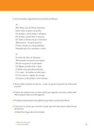 55
2. Lê com atenção o seguinte excerto do Consílio dos Deuses:
36
Mas Marte, que da Deusa sustentava
Entre todos as partes em porfia,
Ou porque o amor antigo o obrigava,
Ou porque a gente forte o merecia,
De entre os Deuses em pé se levantava
(Merencório10
no gesto parecia),
O forte escudo, ao colo pendurado,
Deitando para trás, medonho e irado;
37
A viseira do elmo de diamante
Alevantando um pouco, mui seguro,
Por dar seu parecer se pôs diante
De Júpiter, armado, forte e duro;
E, dando uma pancada penetrante,
C’o conto11
do bastão, no sólio puro,
O Céu tremeu, e Apolo, de torvado,
Um pouco a luz perdeu, como enfiado;
3. «Entre todas as partes em porfia» – a que «as partes em porfia» se refere este
excerto?
4. Explica, por palavras tuas, as duas razões que, segundo o narrador, podem levar
Marte a apoiar Vénus e os Portugueses.
5. Procede ao levantamento dos adjetivos que melhor caracterizam Marte.
6. Transcreve os versos que mostram o poder que este deus exerce sobre forças
da natureza.
6.1 Identifica a figura de estilo utilizada.
10
Merencório: aborrecido.
11
Conto: extremidade.
 