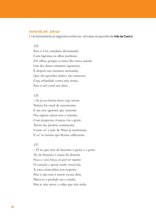 56
Canto III, est. 118-137
1. Lê atentamente as seguintes estâncias, retiradas do episódio de Inês de Castro:
125
Para o Céu cristalino alevantando
Com lágrimas os olhos piedosos,
(Os olhos, porque as mãos lhe estava atando
Um dos duros ministros rigorosos),
E despois nos meninos atentando,
Que tão queridos tinha e tão mimosos,
Cuja orfandade como mãe temia,
Para o avô cruel assi dizia:
126
– Se já nas brutas feras, cuja mente
Natura fez cruel de nascimento,
E nas aves agrestes, que somente
Nas rapinas aéreas tem o intento,
Com pequenas crianças viu a gente
Terem tão piedoso sentimento,
Como co’ a mãe de Nino já mostraram,
E co’ os irmãos que Roma edificaram,
127
– Ó tu, que tens de humano o gesto e o peito
(Se de humano é matar ~
ua donzela
Fraca e sem força, só por ter sujeito
O coração a quem soube vencê-la),
A estas criancinhas tem respeito,
Pois o não tens à morte escura dela;
Mova-te a piedade sua e minha,
Pois te não move a culpa que não tinha.
 
