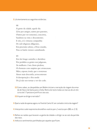 59
2. Lê atentamente as seguintes estâncias:
88
A gente da cidade, aquele dia
(Uns por amigos, outros por parentes,
Outros por ver somente), concorria,
Saudosos na vista e descontentes.
E nós, co’a virtuosa companhia
De mil religiosos diligentes,
Em procissão solene, a Deus orando,
Para os batéis viemos caminhando.
89
Em tão longo caminho e duvidoso
Por perdidos as gentes nos julgavam,
As mulheres c’um choro piedoso,
Os homens com suspiros que arrancavam.
Mães, esposas, irmãs, que o temeroso
Amor mais desconfia, acrescentavam
A desesperação e frio medo
De já não nos tornar a ver tão cedo.
2.1 Como sabes, as despedidas em Belém iniciam a narração da viagem da arma-
da de Vasco da Gama para a Índia. Retira do texto todas as marcas de um dis-
curso de 1.ª pessoa e justifica o seu uso.
2.2 A quem se dirige o narrador?
3. Qual a razão de apenas agora, no final do Canto IV, ser contado o início da viagem?
4. Interpreta o valor expressivo da anáfora «outros por» / «outros por» (88, vv. 2-3).
5. Refere as razões que levaram «a gente da cidade» a dirigir-se ao cais da partida
das naus.
6. Indica os sentimentos partilhados por aqueles que ficam.
 