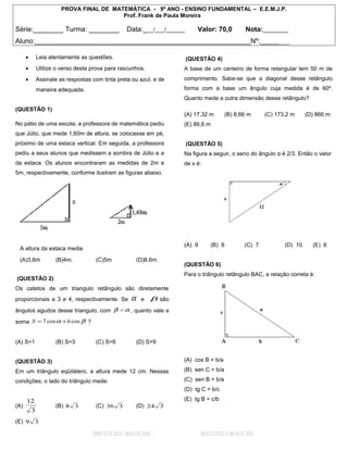 PROVA FINAL DE MATEMÁTICA - 9º ANO - ENSINO FUNDAMENTAL – E.E.M.J.P.
                                          Prof. Frank de Paula Moreira

Série:________ Turma: ________                      Data:_ __/___/______      Valor: 70,0             Nota:________
Aluno:_________________________________________________________Nº:________

      •       Leia atentamente as questões.                                (QUESTÃO 4)
      •       Utilize o verso desta prova para rascunhos.               A base de um canteiro de forma retangular tem 50 m de
      •       Assinale as respostas com tinta preta ou azul, e de       comprimento. Sabe-se que a diagonal desse retângulo
              maneira adequada.                                         forma com a base um ângulo cuja medida é de 60º.
                                                                        Quanto mede a outra dimensão desse retângulo?
(QUESTÃO 1)
                                                                        (A) 17,32 m         (B) 8,66 m        (C) 173,2 m     (D) 866 m
No pátio de uma escola, a professora de matemática pediu                (E) 86,6 m
que Júlio, que mede 1,60m de altura, se colocasse em pé,
próximo de uma estaca vertical. Em seguida, a professora                   (QUESTÃO 5)
pediu a seus alunos que medissem a sombra de Júlio e a                  Na figura a seguir, o seno do ângulo α é 2/3. Então o valor
da estaca. Os alunos encontraram as medidas de 2m e                     de x é:
5m, respectivamente, conforme ilustram as figuras abaixo.




                                                                        (A) 9        (B) 8            (C) 7          (D) 10     (E) 6
 A altura da estaca media

 (A)3,6m             (B)4m.          (C)5m                 (D)8,6m.
                                                                        (QUESTÃO 6)
                                                                        Para o triângulo retângulo BAC, a relação correta é:
(QUESTÃO 2)
Os catetos de um triangulo retângulo são diretamente
proporcionais a 3 e 4, respectivamente. Se             α    e   β são
ângulos agudos desse triangulo, com β  α , quanto vale a
soma S = 7 cos α + 6 cos β ?


(A) S=1              (B) S=3         (C) S=6               (D) S=9


(QUESTÃO 3)                                                             (A) cos B = b/a

Em um triângulo eqüilátero, a altura mede 12 cm. Nessas                 (B) sen C = b/a

condições, o lado do triângulo mede:                                    (C) sen B = b/a
                                                                        (D) tg C = b/c

      12                                                                (E) tg B = c/b
(A)                  (B) 8 3         (C) 36 3              (D) 24 3
          3
(E) 9 3

                                   “ONDE ESTÁ DEUS, NADA FALTARÁ.”              BOAS FESTAS E UM FELIZ 2010
 