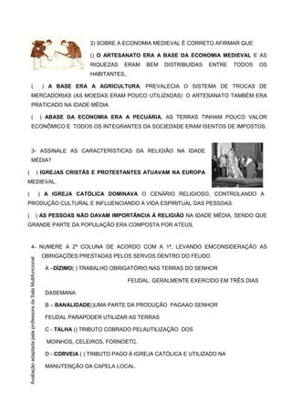 2) SOBRE A ECONOMIA MEDIEVAL É CORRETO AFIRMAR QUE:
() O ARTESANATO ERA A BASE DA ECONOMIA MEDIEVAL E AS
RIQUEZAS ERAM BEM DISTRIBUÍDAS ENTRE TODOS OS
HABITANTES,.
( ) A BASE ERA A AGRICULTURA, PREVALECIA O SISTEMA DE TROCAS DE
MERCADORIAS (AS MOEDAS ERAM POUCO UTILIZADAS) O ARTESANATO TAMBÉM ERA
PRATICADO NA IDADE MÉDIA
( ) ABASE DA ECONOMIA ERA A PECUÁRIA, AS TERRAS TINHAM POUCO VALOR
ECONÔMICO E TODOS OS INTEGRANTES DA SOCIEDADE ERAM ISENTOS DE IMPOSTOS.
3- ASSINALE AS CARACTERÍSTICAS DA RELIGIÃO NA IDADE
MÉDIA?
( ) IGREJAS CRISTÃS E PROTESTANTES ATUAVAM NA EUROPA
MEDIEVAL.
( ) A IGREJA CATÓLICA DOMINAVA O CENÁRIO RELIGIOSO, CONTROLANDO A
PRODUÇÃO CULTURAL E INFLUENCIANDO A VIDA ESPIRITUAL DAS PESSOAS.
( ) AS PESSOAS NÃO DAVAM IMPORTÂNCIA À RELIGIÃO NA IDADE MÉDIA, SENDO QUE
GRANDE PARTE DA POPULAÇÃO ERA COMPOSTA POR ATEUS.
4- NUMERE A 2ª COLUNA DE ACORDO COM A 1ª, LEVANDO EMCONSIDERAÇÃO AS
OBRIGAÇÕES PRESTADAS PELOS SERVOS DENTRO DO FEUDO.
A –DÍZIMO( ) TRABALHO OBRIGATÓRIO NAS TERRAS DO SENHOR
FEUDAL. GERALMENTE EXERCIDO EM TRÊS DIAS
DASEMANA.
B – BANALIDADE()UMA PARTE DA PRODUÇÃO PAGAAO SENHOR
FEUDAL PARAPODER UTILIZAR AS TERRAS
C - TALHA () TRIBUTO COBRADO PELAUTILIZAÇÃO DOS
MOINHOS, CELEIROS, FORNOETC.
D - CORVEIA ( ) TRIBUTO PAGO À IGREJA CATÓLICA E UTILIZADO NA
MANUTENÇÃO DA CAPELA LOCAL.
AvaliaçãoadaptadapelaprofessoradaSalaMultifuncional
 