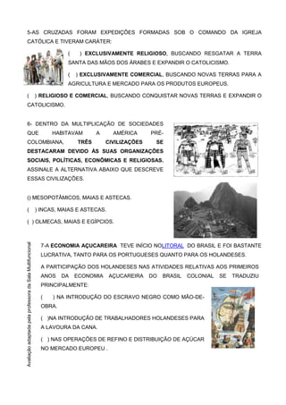 5-AS CRUZADAS FORAM EXPEDIÇÕES FORMADAS SOB O COMANDO DA IGREJA
CATÓLICA E TIVERAM CARÁTER:
( ) EXCLUSIVAMENTE RELIGIOSO, BUSCANDO RESGATAR A TERRA
SANTA DAS MÃOS DOS ÁRABES E EXPANDIR O CATOLICISMO.
( ) EXCLUSIVAMENTE COMERCIAL, BUSCANDO NOVAS TERRAS PARA A
AGRICULTURA E MERCADO PARA OS PRODUTOS EUROPEUS.
( ) RELIGIOSO E COMERCIAL, BUSCANDO CONQUISTAR NOVAS TERRAS E EXPANDIR O
CATOLICISMO.
6- DENTRO DA MULTIPLICAÇÃO DE SOCIEDADES
QUE HABITAVAM A AMÉRICA PRÉ-
COLOMBIANA, TRÊS CIVILIZAÇÕES SE
DESTACARAM DEVIDO ÀS SUAS ORGANIZAÇÕES
SOCIAIS, POLÍTICAS, ECONÔMICAS E RELIGIOSAS.
ASSINALE A ALTERNATIVA ABAIXO QUE DESCREVE
ESSAS CIVILIZAÇÕES.
() MESOPOTÂMICOS, MAIAS E ASTECAS.
( ) INCAS, MAIAS E ASTECAS.
( ) OLMECAS, MAIAS E EGÍPCIOS.
7-A ECONOMIA AÇUCAREIRA TEVE INÍCIO NOLITORAL DO BRASIL E FOI BASTANTE
LUCRATIVA, TANTO PARA OS PORTUGUESES QUANTO PARA OS HOLANDESES.
A PARTICIPAÇÃO DOS HOLANDESES NAS ATIVIDADES RELATIVAS AOS PRIMEIROS
ANOS DA ECONOMIA AÇUCAREIRA DO BRASIL COLONIAL SE TRADUZIU
PRINCIPALMENTE:
( ) NA INTRODUÇÃO DO ESCRAVO NEGRO COMO MÃO-DE-
OBRA.
( )NA INTRODUÇÃO DE TRABALHADORES HOLANDESES PARA
A LAVOURA DA CANA.
( ) NAS OPERAÇÕES DE REFINO E DISTRIBUIÇÃO DE AÇÚCAR
NO MERCADO EUROPEU .
AvaliaçãoadaptadapelaprofessoradaSala
Multifuncional
AvaliaçãoadaptadapelaprofessoradaSalaMultifuncional
 
