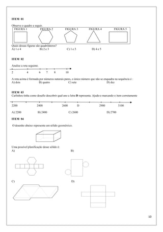 10
ITEM 01
Observe o quadro a seguir.
FIGURA 1 FIGURA 2 FIGURA 3 FIGURA 4 FIGURA 5
Quais dessas figuras são quadriláteros?
A) 1 e 4 B) 2 e 3 C) 1 e 5 D) 4 e 5
ITEM 02
Analise a reta seguinte.
• • • • • •
2 4 6 7 8 10
A reta acima é formada por números naturais pares, o único número que não se enquadra na sequência é :
A) dois B) quatro C) sete D) dez
ITEM 03
Carlinhos tinha como desafio descobrir qual ano a letra D representa. Ajude-o marcando o item corretamente
• • • • • • • • • •
2200 2400 2600 D 2900 3100
A) 2200 B) 2400 C) 2600 D) 2700
ITEM 04
O desenho abaixo representa um sólido geométrico.
Uma possível planificação desse sólido é:
A) B)
C) D)
 