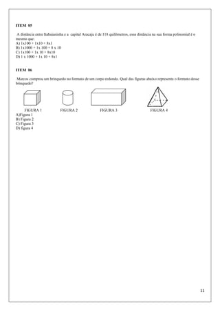 11
ITEM 05
A distância entre Itabaianinha e a capital Aracaju é de 118 quilômetros, essa distância na sua forma polinomial é o
mesmo que:
A) 1x100 + 1x10 + 8x1
B) 1x1000 + 1x 100 + 8 x 10
C) 1x100 + 1x 10 + 8x10
D) 1 x 1000 + 1x 10 + 8x1
ITEM 06
Marcos comprou um brinquedo no formato de um corpo redondo. Qual das figuras abaixo representa o formato desse
brinquedo?
FIGURA 1 FIGURA 2 FIGURA 3 FIGURA 4
A)Figura 1
B) Figura 2
C) Figura 3
D) figura 4
 