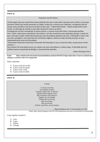 13
ITEM 01
Enquanto isso No Teatro...
Já fazia alguns dias que a garotinha estava pedindo para que os pais dela a levassem para assistir a uma peça
de teatro infantil que estava passando na cidade. A peça era a mesma que a Mariana, a amiguinha dela de
escola, havia assistido e não parava de falar da dita cuja: “ A Bela Adormecida “. Depois da garotinha tanto
insistir, no domingo de manhã, os pais dela resolveram levá-la ao teatro.
O espetáculo era bem montadinho os atores ótimos, o cenário muito bem feito, a iluminação perfeita,
som...Enfim, tudo estava maravilhoso. No entanto, num dos momentos mais esperados da peça, a parte em
que o príncipe ia beijar a Bela Adormecida para que ela pudesse despertar do sono enfeitiçado e assim viver
um amor verdadeiro, uma vida cheia de momentos mágicos e felizes ao lado do lindo príncipe, eis que
inesperadamente ouve-se lá da plateia:
"Pamonhas! Pamonhas! Pamonhas! Pamonhas de Piracicaba é o puro creme do milho, venha provar minha
senhora...".
Isso mesmo! De lá da plateia tocou um celular com esse maravilhoso e criativo toque. O distraído dono do
telefone havia se esquecido de desligar o inconveniente aparelho.
Edilson Rodrigues Silva
Fonte: http://noticias.uol.com.br/internacional/ultimas-noticias/2013/03/13/apos-mais-duas-votacoes-cardeais-nao-
chegam-a-consenso-sobre-novo-papa.htm
Sobre a pamonha
A. É puro creme de ervilha
B. É puro creme de queijo
C. É puro creme verde
D. É puro creme de milho
ITEM 02
O bicho
Vi ontem um bicho
Na imundice do pátio
Catando comida entre os detritos.
Quando achava alguma coisa;
Não examinava nem cheirava:
Engolia com voracidade.
O bicho não era um cão,
Não era um gato,
Não era um rato.
O bicho, meu Deus, era um homem.
Manuel Bandeira. Rio, 27 de dezembro de 1947
Fonte: http://tkeyla.blogspot.com/2012/08/interpretacao-de-texto-5-ano.html#ixzz2NbokZQSk
O que significa imundice?
A. Leito
B. Lugar
C. Sujeira
D. Comida
 