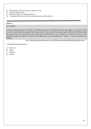 15
A. Não podemos trocar as coisas que ainda nos serve
B. É bom ter dente de leite
C. O dente de leite leva a situações difíceis
D. A situação difícil se resolve com o nascimento de um dente de leite
ITEM 6
Fonte: http://www.projetomemoria.art.br/MonteiroLobato/sitiodopicapau/index.html
A finalidade principal do texto é
A. Descrever
B. Narrar
C. Informar
D. Relatar
Tia Anastácia
A melhor quituteira deste e de todos os mundos que existem. Ela cozinhou até para São Jorge, na Lua. Quem comia
uma vez os seus bolinhos não podia nem sequer sentir o cheiro de bolos feitos por outras cozinheiras. Além de cuidar
da cozinha, ela é uma faz-tudo na casa. Foi ela quem praticamente criou a Narizinho, e quem fez a Emília. É uma
grande contadora de estórias. A turma do sítio adora ficar à noite ouvindo seus " causos ", comendo rosquinha de
polvilho.
 