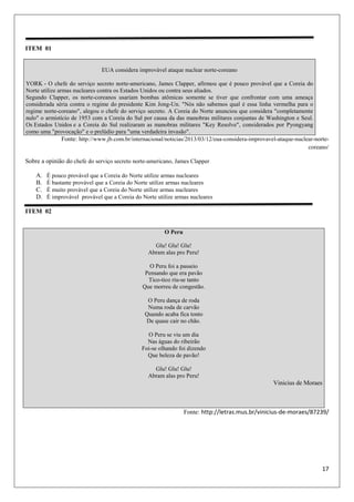 17
ITEM 01
EUA considera improvável ataque nuclear norte-coreano
YORK - O chefe do serviço secreto norte-americano, James Clapper, afirmou que é pouco provável que a Coreia do
Norte utilize armas nucleares contra os Estados Unidos ou contra seus aliados.
Segundo Clapper, os norte-coreanos usariam bombas atômicas somente se tiver que confrontar com uma ameaça
considerada séria contra o regime do presidente Kim Jong-Un. "Nós não sabemos qual é essa linha vermelha para o
regime norte-coreano", alegou o chefe do serviço secreto. A Coreia do Norte anunciou que considera "completamente
nulo" o armistício de 1953 com a Coreia do Sul por causa da das manobras militares conjuntas de Washington e Seul.
Os Estados Unidos e a Coreia do Sul realizaram as manobras militares "Key Resolve", considerados por Pyongyang
como uma "provocação" e o prelúdio para "uma verdadeira invasão".
Fonte: http://www.jb.com.br/internacional/noticias/2013/03/12/eua-considera-improvavel-ataque-nuclear-norte-
coreano/
Sobre a opinião do chefe do serviço secreto norte-americano, James Clapper
A. É pouco provável que a Coreia do Norte utilize armas nucleares
B. É bastante provável que a Coreia do Norte utilize armas nucleares
C. É muito provável que a Coreia do Norte utilize armas nucleares
D. É improvável provável que a Coreia do Norte utilize armas nucleares
ITEM 02
Fonte: http://letras.mus.br/vinicius-de-moraes/87239/
O Peru
Glu! Glu! Glu!
Abram alas pro Peru!
O Peru foi a passeio
Pensando que era pavão
Tico-tico riu-se tanto
Que morreu de congestão.
O Peru dança de roda
Numa roda de carvão
Quando acaba fica tonto
De quase cair no chão.
O Peru se viu um dia
Nas águas do ribeirão
Foi-se olhando foi dizendo
Que beleza de pavão!
Glu! Glu! Glu!
Abram alas pro Peru!
Vinicius de Moraes
 