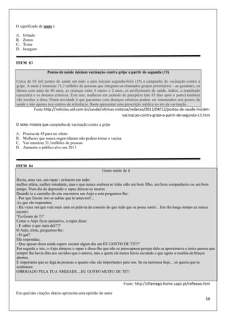 18
O significado de tonto é
A. Irritado
B. Zonzo
C. Triste
D. Inseguro
ITEM 03
Postos de saúde iniciam vacinação contra gripe a partir de segunda (15)
Cerca de 65 mil postos de saúde em todo o país iniciam segunda-feira (15) a campanha de vacinação contra a
gripe. A meta é imunizar 31,3 milhões de pessoas que integram os chamados grupos prioritários – as gestantes, os
idosos com mais de 60 anos, as crianças entre 6 meses e 2 anos, os profissionais de saúde, índios, a população
carcerária e os doentes crônicos. Este ano, mulheres em período de puerpério (até 45 dias após o parto) também
vão receber a dose. Outra novidade é que pacientes com doenças crônicas podem ser imunizados nos postos de
saúde e não apenas nos centros de referência. Basta apresentar uma prescrição médica no ato da vacinação.
Fonte:http://noticias.uol.com.br/saude/ultimas-noticias/redacao/2013/04/12/postos-de-saude-iniciam-
vacinacao-contra-gripe-a-partir-de-segunda-15.htm
O texto mostra que campanha de vacinação contra a gripe
A. Precisa de 45 para ter efeito
B. Mulheres que nunca engravidaram não podem tomar a vacina
C. Vai imunizar 31,1milhões de pessoas
D. Aumenta o público alvo em 2013
ITEM 04
Gosto muito de ti
Havia, uma vez, um rapaz - primeiro em tudo:
melhor atleta, melhor estudante, mas o que nunca soubera se tinha sido um bom filho, um bom companheiro ou um bom
amigo. Num dia de depressão o rapaz deixou-se morrer.
Quando ia a caminho do céu encontrou um Anjo e este perguntou-lhe:
- Por que fizeste isto se sabias que te amavam?...
Ao que ele respondeu:
- Há vezes em que vale mais uma só palavra de consolo do que tudo que se possa sentir... Em tão longo tempo eu nunca
escutei:
"Eu Gosto de Ti"
Como o Anjo ficou pensativo, o rapaz disse:
- E sabes o que mais dói???
O Anjo, triste, perguntou-lhe:
- O quê?
Ele respondeu:
- Que apesar disso ainda espero escutar algum dia um EU GOSTO DE TI!!!!'
Em seguida a isto, o Anjo abraçou o rapaz e disse-lhe que não se preocupasse porque dele se aproximava a única pessoa que
sempre lhe havia dito aos ouvidos que o amava, mas a quem ele nunca havia escutado e que agora o recebia de braços
abertos.
É importante que se diga às pessoas o quanto elas são importantes para nós. Se eu morresse hoje... só queria que tu
soubesses:
OBRIGADO PELA TUA AMIZADE....EU GOSTO MUITO DE TI!!!
Fonte: http://cflamego.home.sapo.pt/reflexao.htm
Em qual das citações abaixo apresenta uma opinião do autor
 