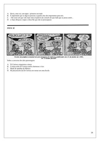19
A. Havia, uma vez, um rapaz - primeiro em tudo:
B. É importante que se diga às pessoas o quanto elas são importantes para nós.
C. - Há vezes em que vale mais uma só palavra de consolo do que tudo que se possa sentir...
D. o Anjo abraçou o rapaz e disse-lhe que não se preocupasse
ITEM 05
Sobre a conversa dos dois personagens
A. Zé Carioca conquistou a moça
B. A moça acha Zé Carioca muito charmoso e rico
C. Medo de apanhar de Mônica
D. Há preconceito de Zé Carioca em morar em uma favela
 