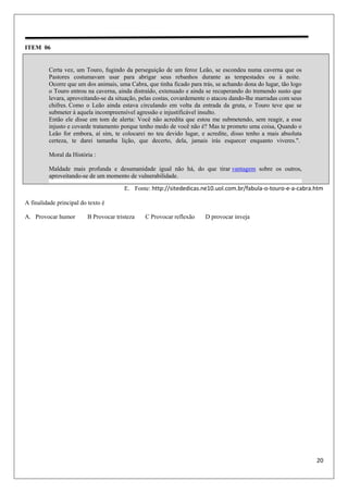 20
ITEM 06
E. Fonte: http://sitededicas.ne10.uol.com.br/fabula-o-touro-e-a-cabra.htm
A finalidade principal do texto é
A. Provocar humor B Provocar tristeza C Provocar reflexão D provocar inveja
Certa vez, um Touro, fugindo da perseguição de um feroz Leão, se escondeu numa caverna que os
Pastores costumavam usar para abrigar seus rebanhos durante as tempestades ou à noite.
Ocorre que um dos animais, uma Cabra, que tinha ficado para trás, se achando dona do lugar, tão logo
o Touro entrou na caverna, ainda distraído, extenuado e ainda se recuperando do tremendo susto que
levara, aproveitando-se da situação, pelas costas, covardemente o atacou dando-lhe marradas com seus
chifres. Como o Leão ainda estava circulando em volta da entrada da gruta, o Touro teve que se
submeter à aquela incompreensível agressão e injustificável insulto.
Então ele disse em tom de alerta: Você não acredita que estou me submetendo, sem reagir, a esse
injusto e covarde tratamento porque tenho medo de você não é? Mas te prometo uma coisa, Quando o
Leão for embora, aí sim, te colocarei no teu devido lugar, e acredite, disso tenho a mais absoluta
certeza, te darei tamanha lição, que decerto, dela, jamais irás esquecer enquanto viveres.".
Moral da História :
Maldade mais profunda e desumanidade igual não há, do que tirar vantagem sobre os outros,
aproveitando-se de um momento de vulnerabilidade.
 