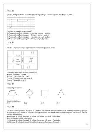 5
ITEM 01
Observe, na figura abaixo, o caminho percorrido por Tiago. Ele saiu do ponto A e chegou ao ponto C.
Como ele fez para chegar ao ponto C?
A) Avançou 6 quadras, girou para a esquerda, avançou 4 quadras.
B) Avançou 3 quadras, girou para a direita e avançou 8 quadras.
C) Avançou 3 quadras, girou para a esquerda, avançou 6 quadras.
D) Avançou 4 quadras, girou para a direita, avançou 7 quadras.
ITEM 02
Observe a figura abaixo que representa um trecho do mapa de um bairro.
De acordo com o mapa podemos afirmar que:
A) a rua S é paralela a rua Q.
B) a rua T é perpendicular a rua S.
C) a rua S é concorrente com a rua Q.
D) a rua T é paralela a rua R.
ITEM 03
Veja as figuras abaixo.
1 2 3 4
O trapézio é a figura:
A) 1 B) 2 C) 3 D) 4
ITEM 04
Em 2010, o IBGE (Instituto Brasileiro de Geografia e Estatística) publicou o Censo, com informações sobre a população
do Brasil.Com esses dados foi identificado que Itabaianinha tem 38.637 habitantes.Decompondo esse número nas suas
diversas ordens tem-se:
A) 3 dezenas de milhar, 8 unidade de milhar, 6 centenas, 3 dezenas e 5 unidades.
B) 38 unidades de milhar e 6 centenas.
C) 3 dezenas de milhar, 8 unidade de milhar, 6 centenas, 3 dezenas e 7 unidades.
D) 3 dezenas de milhão, 8 unidade de milhar, 6 centenas, 3 dezenas e 7 unidades.
 