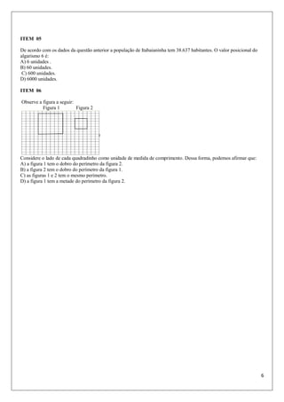 6
ITEM 05
De acordo com os dados da questão anterior a população de Itabaianinha tem 38.637 habitantes. O valor posicional do
algarismo 6 é:
A) 6 unidades .
B) 60 unidades.
C) 600 unidades.
D) 6000 unidades.
ITEM 06
Observe a figura a seguir:
Figura 1 Figura 2
Considere o lado de cada quadradinho como unidade de medida de comprimento. Dessa forma, podemos afirmar que:
A) a figura 1 tem o dobro do perímetro da figura 2.
B) a figura 2 tem o dobro do perímetro da figura 1.
C) as figuras 1 e 2 tem o mesmo perímetro.
D) a figura 1 tem a metade do perímetro da figura 2.
 