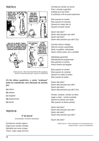 10
TEXTO II
(Disponível em < https://semeadordeletras.files.wordpress.
com/2011/10/licenciamento.gif>, acesso em 29/09/2016)
21) No último quadrinho, o verbo “endossar”
pode ser substituído, sem alteração de sentido,
por:
(a) cobrar
(b) reiterar
(c) angariar
(d) proporcionar
(e) apoiar
TEXTO III
3ª do plural
(Composição: Humberto Gessinger)
Corrida pra vender cigarro
Cigarro pra vender remédio
Remédio pra curar a tosse
Tossir, cuspir, jogar pra fora
Corrida pra vender os carros
Pneu, cerveja e gasolina
Cabeça pra usar boné
E professar a fé de quem patrocina
Eles querem te vender
Eles querem te comprar
Querem te matar (de rir)
Querem te fazer chorar
Quem são eles?
Quem eles pensam que são?
Quem são eles?
Quem eles pensam que são? (2x)
Corrida contra o relógio
Silicone contra a gravidade
Dedo no gatilho, velocidade
Quem mente antes, diz a verdade
Satisfação garantida
Obsolescência programada
Eles ganham a corrida
Antes mesmo da largada
Eles querem te vender
Eles querem te comprar
Querem te matar (a sede)
Eles querem te sedar
Quem são eles?
Quem eles pensam que são?
Quem são eles?
Quem eles pensam que são? (2x)
Vender, comprar, vendar os olhos
Jogar a rede... contra a parede
Querem te deixar com sede
Não querem te deixar pensar
Quem são eles?
Quem eles pensam que são?
Quem são eles?
Quem eles pensam que são?
Quem são eles?
(Disponível em < https://www.letras.mus.br/engenheiros-do-
hawaii/747530/>, acesso em 29/09/2016)
 