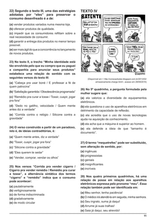 11
22) Segundo o texto III, uma das estratégias
adotadas por “eles” para preservar o
consumo desenfreado é a de:
(a) vender produtos variados numa mesma loja.
(b) oferecer produtos de qualidade.
(c) impedir que os consumidores reflitam sobre a
real necessidade de consumir.
(d) garantir a entrega dos produtos no menor tempo
possível.
(e)sermaiságildoqueaconcorrêncianolançamento
de novos produtos.
23) No texto II, o trecho “Minha identidade está
tão envolvida pelo que eu compro que eu paguei
a companhia para anunciar seus produtos”
estabelece uma relação de sentido com os
seguintes versos do texto III:
(a) “Cabeça pra usar boné / E professar a fé de
quem patrocina”
(b) “Satisfação garantida / Obsolescência programada”
(c) “Remédio pra curar a tosse / Tossir, cuspir, jogar
pra fora”
(d) “Dedo no gatilho, velocidade / Quem mente
antes diz a verdade”
(e) “Corrida contra o relógio / Silicone contra a
gravidade”
24) O verso construído a partir de um paradoxo,
isto é, de ideias contraditórias, é:
(a) “Quem mente antes, diz a verdade”
(b) “Tossir, cuspir, jogar pra fora”
(c) “Silicone contra a gravidade”
(d) “Eles querem te sedar”
(e) “Vender, comprar, vendar os olhos”
25) Nos versos “Corrida pra vender cigarro /
Cigarro pra vender remédio / Remédio pra curar
a tosse”, a alternância sintática dos termos
“cigarro” e “remédio” indica que o consumo
pode acontecer:
(a) paulatinamente
(b) vertiginosamente
(c) de forma indiscriminada
(d) gradativamente
(e) de modo circular
TEXTO IV
(Disponível em < http://conexaobytes.blogspot.com.br/2013/02/
armazenamento-charge.html>, acesso em 29/09/2016)
26) No 5º quadrinho, a pergunta formulada pela
mulher sugere que:
(a) ela valoriza a diversidade de equipamentos
eletrônicos.
(b) ela questiona o uso de aparelhos eletrônicos em
detrimento da capacidade de reflexão.
(c) ela acredita que o uso de novas tecnologias
ajuda na aquisição de conhecimento.
(d) ela acha que a máquina é superior ao homem.
(e) ela defende a ideia de que “tamanho é
documento”.
27) O termo “mequetrefes” pode ser substituído,
sem alteração de sentido, por:
(a) ingênuas
(b) progressistas
(c) geniais
(d) insignificantes
(e) incríveis
28) Nos quatro primeiros quadrinhos, há uma
relação de posse em relação aos aparelhos
eletrônicos expressa pelo pronome “meu”. Essa
relação também pode ser identificada em:
(a) Meu senhor, tenha paciência!
(b) O médico irá atendê-la em seguida, minha senhora.
(c) Seu ingrato, suma já daqui!
(d) Arrume já suas tralhas!
(e) Saia já daqui, seu atrevido!
 