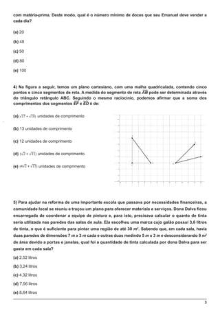 3
com matéria-prima. Deste modo, qual é o número mínimo de doces que seu Emanuel deve vender a
cada dia?
(a) 20
(b) 48
(c) 50
(d) 80
(e) 100
4) Na figura a seguir, temos um plano cartesiano, com uma malha quadriculada, contendo cinco
pontos e cinco segmentos de reta. A medida do segmento de reta AB pode ser determinada através
do triângulo retângulo ABC. Seguindo o mesmo raciocínio, podemos afirmar que a soma dos
comprimentos dos segmentos EF e ED é de:
(a) unidades de comprimento
(b) 13 unidades de comprimento
(c) 12 unidades de comprimento
(d) unidades de comprimento
(e) unidades de comprimento
5) Para ajudar na reforma de uma importante escola que passava por necessidades financeiras, a
comunidade local se reuniu e traçou um plano para oferecer materiais e serviços. Dona Dalva ficou
encarregada de coordenar a equipe de pintura e, para isto, precisava calcular o quanto de tinta
seria utilizada nas paredes das salas de aula. Ela escolheu uma marca cujo galão possui 3,6 litros
de tinta, o que é suficiente para pintar uma região de até 30 m2
. Sabendo que, em cada sala, havia
duas paredes de dimensões 7 m x 3 m cada e outras duas medindo 5 m x 3 m e desconsiderando 9 m2
de área devido a portas e janelas, qual foi a quantidade de tinta calculada por dona Dalva para ser
gasta em cada sala?
(a) 2,52 litros
(b) 3,24 litros
(c) 4,32 litros
(d) 7,56 litros
(e) 8,64 litros
 