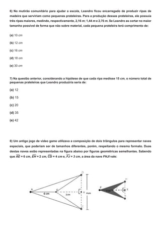 6) No mutirão comunitário para ajudar a escola, Leandro ficou encarregado de produzir ripas de
madeira que serviriam como pequenas prateleiras. Para a produção dessas prateleiras, ele possuia
três ripas maiores, medindo, respectivamente, 2,16 m; 1,44 m e 2,70 m. Se Leandro as cortar no maior
tamanho possível de forma que não sobre material, cada pequena prateleira terá comprimento de:
(a) 10 cm
(b) 12 cm
(c) 16 cm
(d) 18 cm
(e) 30 cm
7) Na questão anterior, considerando a hipótese de que cada ripa medisse 15 cm, o número total de
pequenas prateleiras que Leandro produziria seria de:
(a) 12
(b) 15
(c) 20
(d) 35
(e) 42
8) Um antigo jogo de vídeo game utilizava a composição de dois triângulos para representar naves
espaciais, que poderiam ser de tamanhos diferentes, porém, respeitando o mesmo formato. Duas
destas naves estão representadas na figura abaixo por figuras geométricas semelhantes. Sabendo
que AE = 6 cm, EH = 2 cm, CD = 4 cm e, FJ = 3 cm, a área da nave FHJI vale:
 