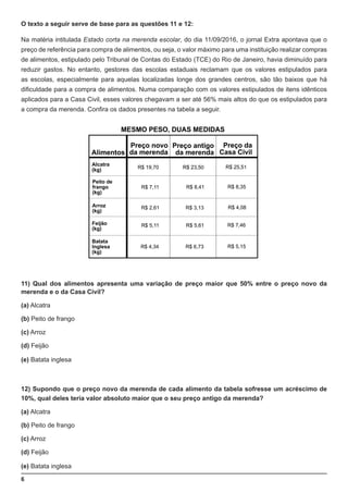 6
O texto a seguir serve de base para as questões 11 e 12:
Na matéria intitulada Estado corta na merenda escolar, do dia 11/09/2016, o jornal Extra apontava que o
preço de referência para compra de alimentos, ou seja, o valor máximo para uma instituição realizar compras
de alimentos, estipulado pelo Tribunal de Contas do Estado (TCE) do Rio de Janeiro, havia diminuído para
reduzir gastos. No entanto, gestores das escolas estaduais reclamam que os valores estipulados para
as escolas, especialmente para aquelas localizadas longe dos grandes centros, são tão baixos que há
dificuldade para a compra de alimentos. Numa comparação com os valores estipulados de itens idênticos
aplicados para a Casa Civil, esses valores chegavam a ser até 56% mais altos do que os estipulados para
a compra da merenda. Confira os dados presentes na tabela a seguir.
11) Qual dos alimentos apresenta uma variação de preço maior que 50% entre o preço novo da
merenda e o da Casa Civil?
(a) Alcatra
(b) Peito de frango
(c) Arroz
(d) Feijão
(e) Batata inglesa
12) Supondo que o preço novo da merenda de cada alimento da tabela sofresse um acréscimo de
10%, qual deles teria valor absoluto maior que o seu preço antigo da merenda?
(a) Alcatra
(b) Peito de frango
(c) Arroz
(d) Feijão
(e) Batata inglesa
 
