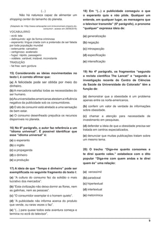 9
(...)
	 Não há natureza capaz de alimentar um
shopping center do tamanho do planeta.
(Adaptado de <http://www.cartacapital.com.br/economia/o-imperio-do-
consumo>, acesso em 29/09/2016)
VOCABULÁRIO
- ecrã: tela
- delinquindo: agir de forma criminosa
- esperanto: língua criada com a pretensão de ser falada
por toda população mundial
- extenuante: cansativo
- vertiginoso: acelerado
- fugaz: rápido, passageiro
- voláteis: variável, instável, inconstante
TRADUÇÃO
- fat free: sem gordura
15) Considerando as ideias movimentadas no
texto I, é correto afirmar que:
(a) A felicidade pode ser obtida por meio do
dinheiro.
(b) A mercadoria satisfaz todas as necessidades do
ser humano.
(c)Asuniversidadesamericanasatestamainfluência
negativa da publicidade sob os consumidores.
(d) O ato de consumir está atrelado a uma sensação
de bem estar.
(e) O consumo desenfreado prejudica os recursos
disponíveis no planeta.
16) No 6º parágrafo, o autor faz referência a um
“idioma universal”. É possível identificar que
esse “idioma universal” é:
(a) o esperanto
(b) o inglês
(c) a propaganda
(d) o dinheiro
(e) a produção
17) A ideia de que “Tempo é dinheiro” pode ser
exemplificada no seguinte fragmento do texto I:
(a) “A cultura do consumo fez da solidão o mais
lucrativo dos mercados”.
(b) “Esta civilização não deixa dormir as flores, nem
as galinhas, nem as pessoas”.
(c) “O consumidor exemplar é o homem quieto”.
(d) “A publicidade não informa acerca do produto
que vende, ou raras vezes o faz”.
(e) “(...) para quase todos esta aventura começa e
termina no ecrã do televisor”.
18) Em “(...) a publicidade conseguiu o que
o esperanto quis e não pôde. Qualquer um
entende, em qualquer lugar, as mensagens que
o televisor transmite” (6º parágrafo), o pronome
“qualquer” expressa ideia de:
(a) generalização
(b) negação
(c) introspecção
(d) especificação
(e) intensificação
19) No 4º parágrafo, os fragmentos “segundo
a revista científica The Lancet” e “segundo a
investigação recente do Centro de Ciências
da Saúde da Universidade do Colorado” têm a
função de:
(a) demonstrar que a obesidade é um problema
apenas entre os norte-americanos.
(b) conferir um valor de verdade às informações
sobre obesidade.
(c) chamar a atenção para necessidade de
investimento em pesquisas.
(d) defender a ideia de que a obesidade precisa ser
tratada em centros especializados.
(e) denunciar que muitas publicações tratam sobre
um mesmo tema.
20) O trecho “Diga-me quanto consomes e
te direi quanto vales.” estabelece com o dito
popular “Diga-me com quem andas e te direi
quem és” uma relação:
(a) verossímil
(b) paradoxal
(c) hipertextual
(d) intertextual
(e) metonímica
 