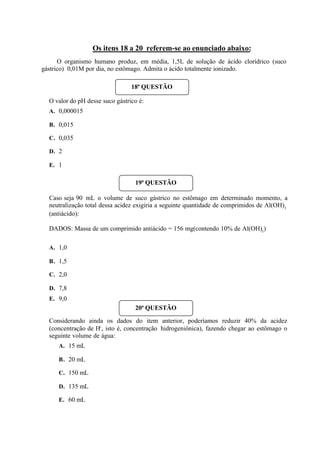 Os itens 18 a 20 referem-se ao enunciado abaixo:
O organismo humano produz, em média, 1,5L de solução de ácido clorídrico (suco
gástrico) 0,01M por dia, no estômago. Admita o ácido totalmente ionizado.
O valor do pH desse suco gástrico é:
A. 0,000015
B. 0,015
C. 0,035
D. 2
E. 1
Caso seja 90 mL o volume de suco gástrico no estômago em determinado momento, a
neutralização total dessa acidez exigiria a seguinte quantidade de comprimidos de Al(OH)3
(antiácido):
DADOS: Massa de um comprimido antiácido = 156 mg(contendo 10% de Al(OH)3
)
A. 1,0
B. 1,5
C. 2,0
D. 7,8
E. 9,0
Considerando ainda os dados do item anterior, poderíamos reduzir 40% da acidez
(concentração de H+
, isto é, concentração hidrogeniônica), fazendo chegar ao estômago o
seguinte volume de água:
A. 15 mL
B. 20 mL
C. 150 mL
D. 135 mL
E. 60 mL
18ª QUESTÃO
19ª QUESTÃO
20ª QUESTÃO
 