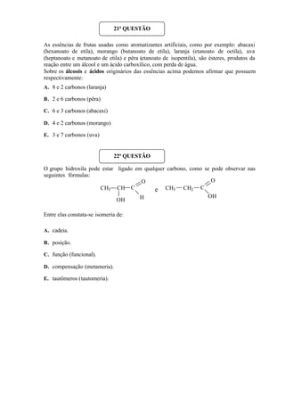 As essências de frutas usadas como aromatizantes artificiais, como por exemplo: abacaxi
(hexanoato de etila), morango (butanoato de etila), laranja (etanoato de octila), uva
(heptanoato e metanoato de etila) e pêra (etanoato de isopentila), são ésteres, produtos da
reação entre um álcool e um ácido carboxílico, com perda de água.
Sobre os álcoois e ácidos originários das essências acima podemos afirmar que possuem
respectivamente:
A. 8 e 2 carbonos (laranja)
B. 2 e 6 carbonos (pêra)
C. 6 e 3 carbonos (abacaxi)
D. 4 e 2 carbonos (morango)
E. 3 e 7 carbonos (uva)
O grupo hidroxila pode estar ligado em qualquer carbono, como se pode observar nas
seguintes fórmulas:
Entre elas constata-se isomeria de:
A. cadeia.
B. posição.
C. função (funcional).
D. compensação (metameria).
E. tautômeros (tautomeria).
21ª QUESTÃO
22ª QUESTÃO
CH3 CH C
H
O
OH
CH3 CH2 C
OH
O
e
 