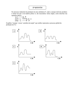 No processo industrial da produção de uma substância F, onde a energia total dos produtos
é menor do que a da matéria prima A, são necessárias várias etapas, como descritas nas
equações abaixo.
(I)
(II)
(III)
O gráfico “energia ‘versus’ caminho da reação” que melhor representa o processo global da
produção de F é:
23ª QUESTÃO
A B
B + C
LENTA
D + E
E + A 2F
E
C.R
E
C.R
.
E
C.R
.
E
C.R
.
E
C.R
A
DC
B
E
 