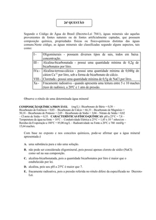 Segundo o Código de Água do Brasil (Decreto-Lei 7841), águas minerais são aquelas
provenientes de fontes naturais ou de fontes artificialmente captadas, que possuem
composição química, propriedades físicas ou físico-químicas distintas das águas
comuns.Neste código, as águas minerais são classificadas segundo alguns aspectos, tais
como:
Observe o rótulo de uma determinada água mineral
Com base no exposto e nos conceitos químicos, pode-se afirmar que a água mineral
apresentada é
A. uma substância pura e não uma solução.
B. não pode ser considerada oligomineral, pois possui apenas cloreto de sódio (NaCl)
como sal na sua composição.
C. alcalina-bicarbonatada, pois a quantidade bicarbonatos por litro é maior que o
estabelecido por lei.
D. alcalina, pois seu pH a 25ºC é maior que 7.
E. fracamente radioativa, pois a pressão referida no rótulo difere da especificada no Decreto-
Lei.
26ª QUESTÃO
I - Oligominerais - possuem diversos tipos de sais, todos em baixa
concentração.
III - Alcalina-bicarbonatada - possui uma quantidade mínima de 0,2g de
bicarbonatos por litro.
IVa - Alcalina-terrosa-cálcica - possui uma quantidade mínima de 0,048g do
cátion Ca+2
por litro, sob a forma de bicarbonato de cálcio.
VIII - Cloretada - possui uma quantidade mínima de 0,5g de NaCl por litro.
Xa - Fracamente radioativa - quando apresenta uma leitura entre 5 e 10 maches
(teor de radônio), a 20o
C e 1 atm de pressão.
COMPOSIÇÃO QUÍMICA PROVÁVEL (mg/L) : Bicarbonato de Bário = 0,38 –
Bicarbonato de Estrôncio = 0,03 – Bicarbonato de Cálcio = 66,33 – Bicarbonato de Magnésio =
50,18 – Bicarbonato de Potássio = 2,05 – Bicarbonato de Sódio = 3,04 – Nitrato de Sódio = 0,82
– Cloreto de Sódio = 0,35. CARACTERÍSTICAS FÍSICO-QUÍMICAS: pH a 25°C = 7,8 –
Temperatura da água na fonte = 18°C – Condutividade Elétrica a 25°C = 1,45 x 10 -4
mhos/cm –
Resíduo da Evaporação a 180°C = 85,00 mg/L – Radioatividade na Fonte a 20°C e 760 mmHg =
15,64 maches.
 