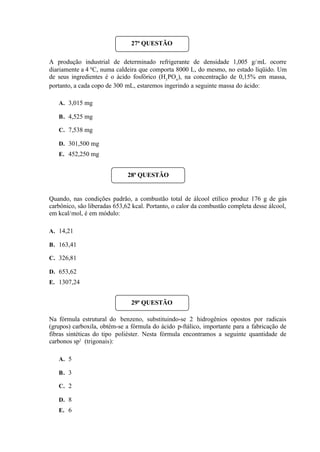 A produção industrial de determinado refrigerante de densidade 1,005 g/mL ocorre
diariamente a 4 0
C, numa caldeira que comporta 8000 L, do mesmo, no estado líqüido. Um
de seus ingredientes é o ácido fosfórico (H3
PO4
), na concentração de 0,15% em massa,
portanto, a cada copo de 300 mL, estaremos ingerindo a seguinte massa do ácido:
A. 3,015 mg
B. 4,525 mg
C. 7,538 mg
D. 301,500 mg
E. 452,250 mg
Quando, nas condições padrão, a combustão total de álcool etílico produz 176 g de gás
carbônico, são liberadas 653,62 kcal. Portanto, o calor da combustão completa desse álcool,
em kcal/mol, é em módulo:
A. 14,21
B. 163,41
C. 326,81
D. 653,62
E. 1307,24
Na fórmula estrutural do benzeno, substituindo-se 2 hidrogênios opostos por radicais
(grupos) carboxila, obtém-se a fórmula do ácido p-ftálico, importante para a fabricação de
fibras sintéticas do tipo poliéster. Nesta fórmula encontramos a seguinte quantidade de
carbonos sp2
(trigonais):
A. 5
B. 3
C. 2
D. 8
E. 6
27ª QUESTÃO
28ª QUESTÃO
29ª QUESTÃO
 