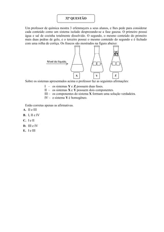 Um professor de química mostra 3 erlenmayers a seus alunos, e lhes pede para considerar
cada conteúdo como um sistema isolado desprezando-se a fase gasosa. O primeiro possui
água e sal de cozinha totalmente dissolvido. O segundo, o mesmo conteúdo do primeiro
mais duas pedras de gelo, e o terceiro possui o mesmo conteúdo do segundo e é fechado
com uma rolha de cortiça. Os frascos são mostrados na figura abaixo:
Sobre os sistemas apresentados acima o professor faz as seguintes afirmações:
I – os sistemas Y e Z possuem duas fases.
II – os sistemas X e Y possuem dois componentes.
III – os componentes do sistema X formam uma solução verdadeira.
IV – o sistema Y é homogêneo.
Estão corretas apenas as afirmativas.
A. II e III
B. I, II e IV
C. I e II
D. III e IV
E. I e III
32ª QUESTÃO
Nível do líquido
X Y Z
 