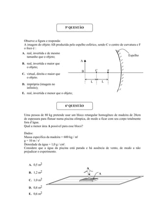 Observe a figura e responda:
A imagem do objeto AB produzida pelo espelho esférico, sendo C o centro de curvatura e F
o foco é :
A. real, invertida e de mesmo
tamanho que o objeto;
B. real, invertida e maior que
o objeto;
C. virtual, direita e maior que
o objeto.
D. imprópria (imagem no
infinito);
E. real, invertida e menor que o objeto;
Uma pessoa de 80 kg pretende usar um bloco retangular homogêneo de madeira de 20cm
de espessura para flutuar numa piscina olímpica, de modo a ficar com seu corpo totalmente
fora d’água.
Qual a menor área A possível para esse bloco?
Dados:
Massa específica da madeira = 600 kg / m3
g = 10 m / s2
Densidade da água = 1,0 g / cm3
.
Considere que a água da piscina está parada e há ausência de vento, de modo a não
prejudicar o experimento.
A. 0,5 m2
B. 1,2 m2
C. 1,0 m2
D. 0,8 m2
E. 0,6 m2
5ª QUESTÃO
C F
A
B
Espelho
L L
6ª QUESTÃO
A
 