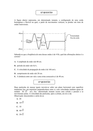A figura abaixo representa, em determinado instante, a configuração de uma corda
homogênea e flexível na qual, a partir de movimentos verticais, se produz um trem de
ondas transversais.
Sabendo-se que a freqüência de uma dessas ondas é de 4 Hz, qual das afirmações abaixo é a
correta?
A. A amplitude da onda vale 80 cm.
B. período da onda vale 0,4 s.
C. A velocidade de propagação da onda é de 160 cm/s.
D. comprimento de onda vale 20 cm.
E. A distância entre um vale e uma crista consecutiva é de 40 cm.
Duas partículas de massas iguais movem-se sobre um plano horizontal com superfície
totalmente lisa, em trajetórias perpendiculares entre si, com velocidades também iguais de
módulo 20 m/s. Em determinado instante ocorre uma colisão e passam a se
movimentar juntas. A velocidade das partículas, após a colisão, em m/s é de:
Observação: desconsidere o atrito do ar.
A. 20
B. 10
C. 10
D. 40
E. 20
12ª QUESTÃO
40cm
-40cm
Extremidade
fixa da corda
20cm
20cm
0
13ª QUESTÃO
2
2
2
2
 