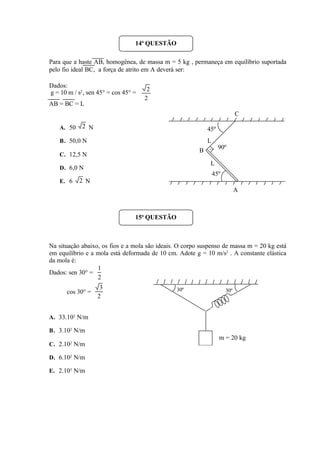 Para que a haste AB, homogênea, de massa m = 5 kg , permaneça em equilíbrio suportada
pelo fio ideal BC, a força de atrito em A deverá ser:
Dados:
g = 10 m / s2
, sen 45° = cos 45° =
AB = BC = L
A. 50 N
B. 50,0 N
C. 12,5 N
D. 6,0 N
E. 6 N
Na situação abaixo, os fios e a mola são ideais. O corpo suspenso de massa m = 20 kg está
em equilíbrio e a mola está deformada de 10 cm. Adote g = 10 m/s2
. A constante elástica
da mola é:
Dados: sen 30° =
cos 30° =
A. 33.102
N/m
B. 3.102
N/m
C. 2.102
N/m
D. 6.102
N/m
E. 2.103
N/m
2
2
2
2
L
L
90º
A
B
C
45º
45º
14ª QUESTÃO
15ª QUESTÃO
2
1
2
3 30º 30º
m = 20 kg
 