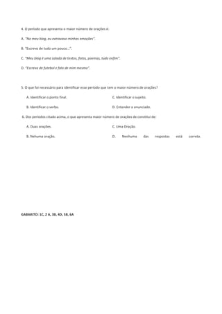 4. O período que apresenta o maior número de orações é:
A. “No meu blog, eu extravaso minhas emoções”.
B. “Escrevo de tudo um pouco...”.
C. “Meu blog é uma salada de textos, fotos, poemas, tudo enfim”.
D. “Escrevo de futebol e falo de mim mesmo”.
5. O que foi necessário para identificar esse período que tem o maior número de orações?
A. Identificar o ponto final.
B. Identificar o verbo.
C. Identificar o sujeito.
D. Entender o enunciado.
6. Dos períodos citado acima, o que apresenta maior número de orações de constitui de:
A. Duas orações.
B. Nehuma oração.
C. Uma Oração.
D. Nenhuma das respostas está correta.
GABARITO: 1C, 2 A, 3B, 4D, 5B, 6A
 