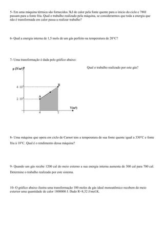5- Em uma máquina térmica são fornecidos 3kJ de calor pela fonte quente para o início do ciclo e 780J
passam para a fonte fria. Qual o trabalho realizado pela máquina, se considerarmos que toda a energia que
não é transformada em calor passa a realizar trabalho?




6- Qual a energia interna de 1,5 mols de um gás perfeito na temperatura de 20°C?




7- Uma transformação é dada pelo gráfico abaixo:

                                                         Qual o trabalho realizado por este gás?




8- Uma máquina que opera em ciclo de Carnot tem a temperatura de sua fonte quente igual a 330°C e fonte
fria à 10°C. Qual é o rendimento dessa máquina?




9- Quando um gás recebe 1200 cal do meio externo a sua energia interna aumenta de 300 cal para 700 cal.
Determine o trabalho realizado por este sistema.



10- O gráfico abaixo ilustra uma transformação 100 moles de gás ideal monoatômico recebem do meio
exterior uma quantidade de calor 1800000 J. Dado R=8,32 J/mol.K.
 