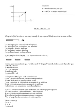 Determine:
                                                             a) o trabalho realizado pelo gás;
                                                             b) a variação da energia interna do gás;




                                                PROVA FÍSICA 3 ANO



-(Cesgranrio-RJ) Aproxima-se uma barra imantada de uma pequena bilha de aço, observa-se que a bilha:




a) é atraída pelo pólo norte e repelida pelo pólo sul
b) é atraída pelo pólo sul e repelida pelo pólo norte
c) é atraída por qualquer dos pólos
d) é repelida por qualquer dos pólos
e) é repelida pela parte mediana da barra

2-(PUC-RS) Três barra, PQ, RS e TU, são aparentemente idênticas.




Verifica-se experimentalmente que P atrai S e repele T; Q repele U e atrai S. Então, é possível concluir que:
a) PQ e TU são ímãs
b) PQ e RS são imãs
c) RS e TU são imãs
d) as três são imãs
e) somente PQ é imã

3- (Eng. Santos-SP) O pólo sul de um imã natural:
a) atrai o pólo sul de outro ímã, desde que ele seja artificial
b) repele o pólo norte de um ímã também natural
c) atrai o pólo norte de todos os ímãs, sejam naturais ou artificiais
d) atrai o pólo sul de outro ímã, sejam naturais ou artificiais
e) não interage com um eletroímã em nenhuma hipótese

4-(UFSC) Uma bússola aponta aproximadamente para o Norte geográfico porque:
I) o Norte geográfico é aproximadamente o norte magnético
II) o Norte geográfico é aproximadamente o sul magnético
III) o Sul geográfico é aproximadamente o norte magnético
IV) o sul geográfico é aproximadamente o sul magnético

Está(ão) correta(s):
a) II e III
b) I e IV
c) somente II
 