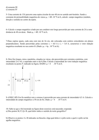 d) somente III
e) somente IV

5- Uma corrente de 15A percorre uma espira circular de raio 40 cm no sentido anti-horártio. Sendo a
constante de permeabilidade magnética do vácuo μo = 4Π .10-7T.m/A, calcule campo magnético (módulo,
direção e sentido) no centro da espira.



6- Calcule o campo magnético criado por um condutor reto longo percorrido por uma corrente de 2A a uma
distância de 40 cm deste. Dado μo = 4Π .10-7T.m/A.



7-Duas espiras iguais, cada uma com raio de 2π cm, são colocadas com centros coincidentes em planos
perpendiculares. Sendo percorridas pelas correntes i 1 = 4,0 A e i2 = 3,0 A, caracterize o vetor indução
magnética resultante no seu centro O. (Dado: μ0 = 4μ . 10-7T.m/A).




8- Dois fios longos, retos e paralelos, situados no vácuo, são percorridos por correntes contrárias, com
intensidade 2A e 4A, e separadas entre si de 0,20m. Calcule a intensidade do vetor indução magnética
resultante no ponto P, indicado na figura. DADO: µ = 4 .10-7T.m/A




9- (OSEC-SP) Um fio metálico reto e extenso é percorrido por uma corrente de intensidade 4,5 A. Calcule a
intensidade do campo magnético a 30 cm do fio. Dado: µ = 4 .10-7T.m/A



10- Sabe-se que o Sol mostrado na figura deste exercício está nascendo; responda:
a) Dos pontos M, P, Q e R, qual deles indica o sentido do norte geográfico?


b) Observe os pontos A e B indicados na bússola e diga qual deles é o pólo norte e qual é o pólo sul da
agulha magnética.
 