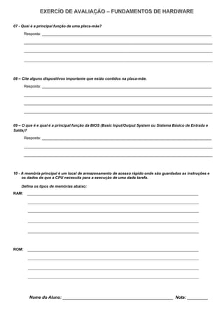 07 - Qual é a principal função de uma placa-mãe?
Resposta: _________________________________________________________________________________
__________________________________________________________________________________________
__________________________________________________________________________________________
__________________________________________________________________________________________
08 – Cite alguns dispositivos importante que estão contidos na placa-mãe.
Resposta: _________________________________________________________________________________
__________________________________________________________________________________________
__________________________________________________________________________________________
__________________________________________________________________________________________
09 – O que é e qual é a principal função da BIOS (Basic Input/Output System ou Sistema Básico de Entrada e
Saída)?
Resposta: _________________________________________________________________________________
__________________________________________________________________________________________
__________________________________________________________________________________________
10 - A memória principal é um local de armazenamento de acesso rápido onde são guardadas as instruções e
os dados de que a CPU necessita para a execução de uma dada tarefa.
Defina os tipos de memórias abaixo:
RAM: _______________________________________________________________________________
_______________________________________________________________________________
_______________________________________________________________________________
_______________________________________________________________________________
_______________________________________________________________________________
ROM: _______________________________________________________________________________
_______________________________________________________________________________
_______________________________________________________________________________
_______________________________________________________________________________
Nome do Aluno: ________________________________________________ Nota: _________
 