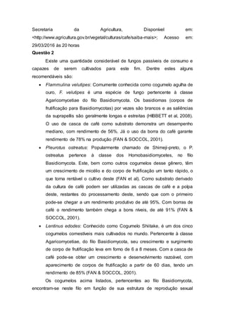 Secretaria da Agricultura, Disponível em:
<http://www.agricultura.gov.br/vegetal/culturas/cafe/saiba-mais>; Acesso em:
29/03/2016 às 20 horas
Questão 2
Existe uma quantidade considerável de fungos passíveis de consumo e
capazes de serem cultivados para este fim. Dentre estes alguns
recomendáveis são:
 Flammulina velutipes: Comumente conhecida como cogumelo agulha de
ouro, F. velutipes é uma espécie de fungo pertencente à classe
Agaricomycetiae do filo Basidiomycota. Os basidiomas (corpos de
frutificação para Basidiomycotas) por vezes são brancos e as saliências
da suprapellis são geralmente longas e estreitas (HIBBETT et al, 2008).
O uso de casca de café como substrato demonstra um desempenho
mediano, com rendimento de 56%. Já o uso da borra do café garante
rendimento de 78% na produção (FAN & SOCCOL, 2001).
 Pleurotus ostreatus: Popularmente chamado de Shimeji-preto, o P.
ostreatus pertence à classe dos Homobasidiomycetes, no filo
Basidiomycota. Este, bem como outros cogumelos desse gênero, têm
um crescimento de micélio e do corpo de frutificação um tanto rápido, o
que torna rentável o cultivo deste (FAN et al). Como substrato derivado
da cultura de café podem ser utilizadas as cascas de café e a polpa
deste, restantes do processamento deste, sendo que com o primeiro
pode-se chegar a um rendimento produtivo de até 95%. Com borras de
café o rendimento também chega a bons níveis, de até 91% (FAN &
SOCCOL, 2001).
 Lentinus edodes: Conhecido como Cogumelo Shiitake, é um dos cinco
cogumelos comestíveis mais cultivados no mundo. Pertencente à classe
Agaricomycetiae, do filo Basidiomycota, seu crescimento e surgimento
de corpo de frutificação leva em forno de 6 a 8 meses. Com a casca de
café pode-se obter um crescimento e desenvolvimento razoável, com
aparecimento de corpos de frutificação a partir de 60 dias, tendo um
rendimento de 85% (FAN & SOCCOL, 2001).
Os cogumelos acima listados, pertencentes ao filo Basidiomycota,
encontram-se neste filo em função de sua estrutura de reprodução sexual
 