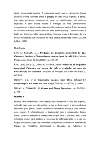 típica, denominada basídio. É justamente neste que a cariogamia (etapa
sexuada) ocorre, havendo então a geração de uma célula diploide, o zigoto,
que após processos meióticos irá gerar os basidiósporos (de natureza
haploide). A partir destes haverá a formação de hifas primeiramente
asseptadas e, posteriormente, ocorrerá a formação dos septos. Estes formarão
os micélios primários, constituídos de hifas monocarióticas. Quando se tem a
fusão de diferentes hifas monocarióticas teremos então a formação de um
micélio secundário, que irão gerar um novo basídio, reiniciando o ciclo (MILLAN
& HILL, 1993).
Referências
FAN, L.; SOCCOL, C.R. Produção de cogumelo comestível do tipo
Pleurotus, Lentinus e Flammulina em casca e borra de café. II Simpósio de
Pesquisa dos Cafés do Brasil (2001), p. 400-407.
FAN, Leifa; SOCCOL, Carlos R.; PANDEY, Ashok. Produção de cogumelo
comestível Pleurotus em casca de café e avaliação do grau de
detoxificação do substrato. Simpósio de Pesquisa dos Cafés do Brasil, p.
687-690.
HIBBETT, D.S. et al. Flammulina species from China inferred by
morphological and molecular data. Fungal Diversity, v 32 (2008), p. 59-68.
MILLAN, M. GRAW-HILL, M. Viruses and Simple Organisms, part IX (1993),
p. 728
Questão 3
Quando uma determinada área vegetal está devastada, o solo fica exposto,
sofrendo mais com as intempéries, o que o deixa pobre e sem condições
favoráveis para plantio, sendo necessário intervenção antrópica para reverter
esse quadro. O reflorestamento é fundamental para a recuperação destas
áreas, porém o ambiente é desfavorável, o que torna o processo lento. Uma
estratégia eficaz para acelerar o processo de reflorestamento, é o uso de
fungos micorrízicos, que são simbiontes com plantas e auxiliam as mesmas na
fixação do nitrogênio, aumentando a absorção de nutrientes e,
 