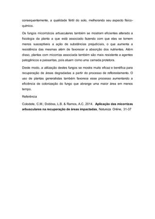 consequentemente, a qualidade fértil do solo, melhorando seu aspecto físico-
químico.
Os fungos micorrizicos arbusculares também se mostram eficientes alterado a
fisiologia da planta a que está associado fazendo com que elas se tornem
menos susceptíveis a ação de substâncias prejudiciais, o que aumenta a
resistência das mesmas além de favorecer a absorção dos nutrientes. Além
disso, plantas com micorriza associada também são mais resistente a agentes
patogênicos e passaritas, pois atuam como uma camada protetora.
Deste modo, a utilização destes fungos se mostra muito eficaz e benéfica para
recuperação de áreas degradadas a partir do processo de reflorestamento. O
uso de plantas generalistas também favorece esse processo aumentando a
eficiência de colonização do fungo que abrange uma maior área em menos
tempo.
Referência
Colodete, C.M.; Dobbss, L.B. & Ramos, A.C. 2014. Aplicação das micorrizas
arbusculares na recuperação de áreas impactadas, Natureza Online, 31-37
 