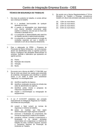 pcimarkpci MjgwNDowZDRiOjlhMjM6MmUwMDo2ZGM3Ojg4MWM6MDdlNTpkYTg2:V2VkLCAxNiBGZWIgMjAyMiAxMzozNzoyMyAtMDMwMA==
Centro de Integração Empresa Escola - CIEE
TÉCNICO EM SEGURANÇA DO TRABALHO
1. Dos tipos de acidente do trabalho, é correto afirmar
que a doença do trabalho
(A) é o resultado bem-sucedido de qualquer
agressão ao corpo.
(B) é quando os empregados que desenvolvem
uma mesma atividade comumente estão
sujeitos a contraí-la, uma vez que os riscos são
inerentes à atividade em si.
(C) é a produzida ou desencadeada pelo exercício
do trabalho peculiar à determinada atividade.
(D) é a adquirida ou a desencadeada em função de
condições especiais em que o trabalho é
realizado e com ele se relaciona diretamente.
2. Para a elaboração do PPRA – Programa de
Prevenção de Riscos Ambientais – de uma empresa,
devem ser identificados todos os agentes químicos,
físicos e biológicos das atividades desenvolvidas na
empresa. Assinale a alternativa que apresenta um
agente químico.
(A) Poeira.
(B) Radiação não ionizante.
(C) Vibração.
(D) Bacilo.
3. De acordo com a Norma da ABNT nº 7195/1995, que
fixa as cores que devem ser usadas para prevenção
de acidentes, empregadas para identificar e advertir
riscos, a cor verde é usada para caracterizar
“segurança” e é empregada para
(A) identificar espelhos de degraus.
(B) identificar sinalização de portas de entrada das
salas de atendimento de urgência.
(C) identificar partes móveis e perigosas de
máquinas e equipamentos.
(D) impedir a movimentação ou energização de
equipamentos.
4. A Lei nº 6.514/1977 estabelece que compete
especialmente às Delegacias Regionais do Trabalho,
nos limites de sua jurisdição,
(A) cumprir e fazer cumprir as normas de
segurança e medicina do trabalho.
(B) adotar as medidas que lhes sejam
determinadas pelo órgão regional competente.
(C) promover a fiscalização do cumprimento das
normas de segurança e medicina do trabalho.
(D) coordenar, orientar, controlar e supervisionar a
fiscalização e as demais atividades
relacionadas com a segurança e a medicina do
trabalho em todo o território nacional, inclusive
a Campanha Nacional de Prevenção de
Acidentes do Trabalho.
5. De acordo com a Norma Regulamentadora nº 35 do
Ministério do Trabalho e Emprego, considera-se
trabalho em altura toda atividade executada acima de
(A) 1,00m do nível inferior.
(B) 1,50m do nível inferior.
(C) 2,00m do nível inferior.
(D) 2,50m do nível inferior.
 
