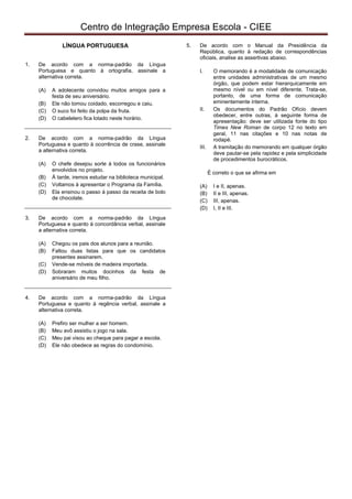 pcimarkpci MjgwNDowZDRiOjlhMjM6MmUwMDo2ZGM3Ojg4MWM6MDdlNTpkYTg2:V2VkLCAxNiBGZWIgMjAyMiAxMzozNzoyMyAtMDMwMA==
Centro de Integração Empresa Escola - CIEE
LÍNGUA PORTUGUESA
1. De acordo com a norma-padrão da Língua
Portuguesa e quanto à ortografia, assinale a
alternativa correta.
(A) A adolecente convidou muitos amigos para a
festa de seu aniversário.
(B) Ele não tomou coidado, escorregou e caiu.
(C) O suco foi feito da polpa da fruta.
(D) O cabelelero fica lotado neste horário.
2. De acordo com a norma-padrão da Língua
Portuguesa e quanto à ocorrência de crase, assinale
a alternativa correta.
(A) O chefe desejou sorte à todos os funcionários
envolvidos no projeto.
(B) À tarde, iremos estudar na biblioteca municipal.
(C) Voltamos à apresentar o Programa da Família.
(D) Ela ensinou o passo à passo da receita de bolo
de chocolate.
3. De acordo com a norma-padrão da Língua
Portuguesa e quanto à concordância verbal, assinale
a alternativa correta.
(A) Chegou os pais dos alunos para a reunião.
(B) Faltou duas listas para que os candidatos
presentes assinarem.
(C) Vende-se móveis de madeira importada.
(D) Sobraram muitos docinhos da festa de
aniversário de meu filho.
4. De acordo com a norma-padrão da Língua
Portuguesa e quanto à regência verbal, assinale a
alternativa correta.
(A) Prefiro ser mulher a ser homem.
(B) Meu avô assistiu o jogo na sala.
(C) Meu pai visou ao cheque para pagar a escola.
(D) Ele não obedece as regras do condomínio.
5. De acordo com o Manual da Presidência da
República, quanto à redação de correspondências
oficiais, analise as assertivas abaixo.
I. O memorando é a modalidade de comunicação
entre unidades administrativas de um mesmo
órgão, que podem estar hierarquicamente em
mesmo nível ou em nível diferente. Trata-se,
portanto, de uma forma de comunicação
eminentemente interna.
II. Os documentos do Padrão Ofício devem
obedecer, entre outras, à seguinte forma de
apresentação: deve ser utilizada fonte do tipo
Times New Roman de corpo 12 no texto em
geral, 11 nas citações e 10 nas notas de
rodapé.
III. A tramitação do memorando em qualquer órgão
deve pautar-se pela rapidez e pela simplicidade
de procedimentos burocráticos.
É correto o que se afirma em
(A) I e II, apenas.
(B) II e III, apenas.
(C) III, apenas.
(D) I, II e III.
 