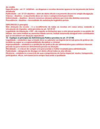 de crédito
Especificação - art. 5º. L4320/64 – as despesas e receitas deverão aparecer no orçamento de forma
detalhada
Publicidade – art. 37 CF+doutrina – além do diário oficial o orçamento deverá ter ampla divulgação
Clareza – doutrina – o orçamento deve ser claro e compreensível para todos
Uniformidade – doutrina – deverá conservar estrutura uniforme por meio dos distintos exercícios
Precedência – doutrina – necessidade de autorização legislativa prévia.

ESPECÍFICOS (1 princípio)
Não afetação da receita - é o recolhimento de todas as receitas em caixa única, vedando a
vinculação de impostos, salvo previstas no art. 167,IV CF
Legalidade da tributação –CNT – diz respeito as limitações que o ente possui quanto o seu poder de
tributar, tais como instituir ou aumentar tributo sem lei, instituir tratamento desigual entre contribuintes
que se encontrem em situação equivalente
10 - Explique os princípios da Administração Pública previstos no art. 37 CF/88.
Legalidade – estabelece que o Estado deve se submeter ao império da lei sob pena de práticar ato
inválido ou expor-se a responsabilidade disciplinar e criminal.
Impessoalidade – estabelece a proibição da prática do ato administrativo para satisfazer interesse
privado ou para favorecer determinada pessoa ou situação.
Moralidade – é o dever de cumprir a lei procurando o melhor resultado para administração.
Publicidade – obrigação de divulgar em diário oficial todos os atos oficiais.
Eficiência – estabelece o exercicio de suas competências de forma imparcial, neutra, transparente,
participativa, eficaz, sem burocracia sempre buscando a qualidade.
 