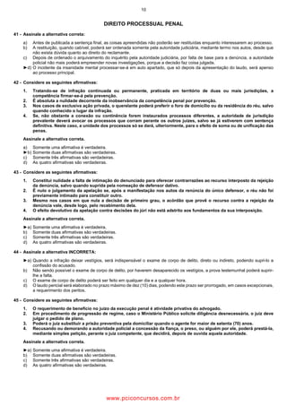 10
DIREITO PROCESSUAL PENAL
41 Assinale a alternativa correta:
a) Antes de publicada a sentença final, as coisas apreendidas não poderão ser restituídas enquanto interessarem ao processo.
b) A restituição, quando cabível, poderá ser ordenada somente pela autoridade judiciária, mediante termo nos autos, desde que
não exista dúvida quanto ao direito do reclamante.
c) Depois de ordenado o arquivamento do inquérito pela autoridade judiciária, por falta de base para a denúncia, a autoridade
policial não mais poderá empreender novas investigações, porque a decisão faz coisa julgada.
►d) O incidente da insanidade mental processar se á em auto apartado, que só depois da apresentação do laudo, será apenso
ao processo principal.
42 Considere as seguintes afirmativas:
1. Tratando se de infração continuada ou permanente, praticada em território de duas ou mais jurisdições, a
competência firmar se á pela prevenção.
2. É absoluta a nulidade decorrente da inobservância da competência penal por prevenção.
3. Nos casos de exclusiva ação privada, o querelante poderá preferir o foro de domicílio ou da residência do réu, salvo
quando conhecido o lugar da infração.
4. Se, não obstante a conexão ou continência forem instaurados processos diferentes, a autoridade de jurisdição
prevalente deverá avocar os processos que corram perante os outros juízes, salvo se já estiverem com sentença
definitiva. Neste caso, a unidade dos processos só se dará, ulteriormente, para o efeito de soma ou de unificação das
penas.
Assinale a alternativa correta.
a) Somente uma afirmativa é verdadeira.
►b) Somente duas afirmativas são verdadeiras.
c) Somente três afirmativas são verdadeiras.
d) As quatro afirmativas são verdadeiras.
43 Considere as seguintes afirmativas:
1. Constitui nulidade a falta de intimação do denunciado para oferecer contrarrazões ao recurso interposto da rejeição
da denúncia, salvo quando suprida pela nomeação de defensor dativo.
2. É nulo o julgamento da apelação se, após a manifestação nos autos da renúncia do único defensor, o réu não foi
previamente intimado para constituir outro.
3. Mesmo nos casos em que nula a decisão de primeiro grau, o acórdão que provê o recurso contra a rejeição da
denúncia vale, desde logo, pelo recebimento dela.
4. O efeito devolutivo da apelação contra decisões do júri não está adstrito aos fundamentos da sua interposição.
Assinale a alternativa correta.
►a) Somente uma afirmativa é verdadeira.
b) Somente duas afirmativas são verdadeiras.
c) Somente três afirmativas são verdadeiras.
d) As quatro afirmativas são verdadeiras.
44 Assinale a alternativa INCORRETA:
►a) Quando a infração deixar vestígios, será indispensável o exame de corpo de delito, direto ou indireto, podendo supri lo a
confissão do acusado.
b) Não sendo possível o exame de corpo de delito, por haverem desaparecido os vestígios, a prova testemunhal poderá suprir
lhe a falta.
c) O exame de corpo de delito poderá ser feito em qualquer dia e a qualquer hora.
d) O laudo pericial será elaborado no prazo máximo de dez (10) dias, podendo este prazo ser prorrogado, em casos excepcionais,
a requerimento dos peritos.
45 Considere as seguintes afirmativas:
1. O requerimento de benefício no juízo da execução penal é atividade privativa do advogado.
2. Em procedimento de progressão de regime, caso o Ministério Público solicite diligência desnecessária, o juiz deve
julgar o pedido de plano.
3. Poderá o juiz substituir a prisão preventiva pela domiciliar quando o agente for maior de setenta (70) anos.
4. Recusando ou demorando a autoridade policial a concessão da fiança, o preso, ou alguém por ele, poderá prestá la,
mediante simples petição, perante o juiz competente, que decidirá, depois de ouvida aquela autoridade.
Assinale a alternativa correta.
►a) Somente uma afirmativa é verdadeira.
b) Somente duas afirmativas são verdadeiras.
c) Somente três afirmativas são verdadeiras.
d) As quatro afirmativas são verdadeiras.
www.pciconcursos.com.br
 