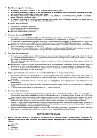11
46 Considere as seguintes afirmativas:
1. A intimação da sentença será feita ao réu, pessoalmente, se estiver preso.
2. A intimação da sentença será feita ao réu, pessoalmente, ou ao defensor por ele constituído, quando se livrar solto,
ou, sendo afiançável a infração, tiver prestado fiança.
3. A intimação da sentença será feita mediante edital, se o réu, não tendo constituído defensor, não for encontrado, e
assim o certificar o oficial de justiça.
4. O prazo do edital será de noventa (90) dias, se tiver sido imposta pena privativa de liberdade por tempo igual ou
superior a um ano, e de sessenta (60) dias, nos outros casos.
Assinale a alternativa correta.
a) Somente uma afirmativa é verdadeira.
b) Somente duas afirmativas são verdadeiras.
c) Somente três afirmativas são verdadeiras.
►d) As quatro afirmativas são verdadeiras.
47 Assinale a alternativa INCORRETA:
a) Produzidas as provas, ao final da audiência, o Ministério Público, o querelante e o assistente e, a seguir, o acusado poderão
requerer diligências cuja necessidade se origine de circunstâncias ou fatos apurados na instrução.
b) O juiz poderá, considerada a complexidade do caso ou o número de acusados, conceder às partes o prazo de 5 (cinco) dias
sucessivamente para a apresentação de memoriais. Nesse caso, terá o prazo de 10 (dez) dias para proferir a sentença.
►c) Na instrução poderão ser inquiridas até 8 (oito) testemunhas arroladas pela acusação e 8 (oito) pela defesa, compreendendo
as que não prestem compromisso e as referidas.
d) Ao assistente do Ministério Público, após a manifestação desse, serão concedidos 10 (dez) minutos, para apresentação de
suas alegações finais orais, prorrogando se por igual período o tempo de manifestação da defesa.
48 Assinale a alternativa correta:
a) O desaforamento também poderá ser determinado, em razão do comprovado excesso de serviço, independente da oitiva do
juiz presidente e da parte contrária, se o julgamento não puder ser realizado no prazo de 6 (seis) meses, contado do trânsito
em julgado da decisão de pronúncia.
b) Para a contagem do prazo referido no item anterior, computar se á o tempo de adiamentos, diligências ou incidentes de
interesse da defesa.
►c) Na pendência de recurso contra a decisão de pronúncia ou quando efetivado o julgamento, não se admitirá o pedido de
desaforamento, salvo, nesta última hipótese, quanto a fato ocorrido durante ou após a realização de julgamento anulado.
d) O pedido de desaforamento será distribuído imediatamente, mas não terá preferência de julgamento na Câmara ou Turma
competente, salvo quando se tratar de réu preso.
49 No procedimento relativo aos processos da competência do Tribunal do Júri, é correto afirmar:
a) Salvo motivo relevante que autorize alteração na ordem dos julgamentos, terão preferência: os acusados presos; dentre os
acusados presos, aqueles que estiverem há mais tempo na prisão; em igualdade de condições, observado o prazo de
prescrição.
►b) O assistente somente será admitido se tiver requerido sua habilitação até 5 (cinco) dias antes da data da sessão na qual
pretenda atuar.
c) O juiz presidente reservará datas na reunião periódica subsequente, para a inclusão de processo que tiver o julgamento
adiado.
d) O procedimento será concluído no prazo máximo de 81 (oitenta e um) dias.
50 Assinale a alternativa correta:
a) Os quesitos serão formulados na seguinte ordem, indagando sobre: a materialidade do fato; a autoria ou participação; se o
acusado deve ser absolvido; se existe circunstância qualificadora ou causa de aumento de pena reconhecidas na pronúncia
ou em decisões posteriores que julgaram admissível a acusação; se existe causa de diminuição de pena alegada pela defesa.
►b) No procedimento relativo aos crimes contra a propriedade imaterial, no caso de haver o crime deixado vestígio, a queixa ou a
denúncia não será recebida se não for instruída com o exame pericial dos objetos que constituam o corpo de delito.
c) Quando for oferecida a exceção da verdade ou da notoriedade do fato imputado, o querelante poderá contestar a exceção no
prazo de dez (10) dias, podendo ser inquiridas as testemunhas arroladas na queixa, ou outras indicadas naquele prazo, em
substituição às primeiras, ou para completar o máximo legal.
d) Ressalvada a possibilidade de se preservar o corpo de delito, o juiz poderá determinar, a requerimento da vítima, a destruição
da produção ou reprodução apreendida mesmo quando houver impugnação quanto à sua ilicitude.
DIREITO CONSTITUCIONAL
51 Método tradicional utilizável na interpretação constitucional que pretende garantir a compatibilidade e coerência dos
diversos dispositivos do texto normativo, a fim de conceder lhe efetividade geral. Essa caracterização corresponde ao
método:
a) sistemático.
►b) lógico.
c) teleológico.
d) gramatical.
www.pciconcursos.com.br
 