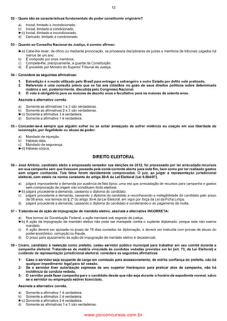 12
52 Quais são as características fundamentais do poder constituinte originário?
a) Inicial, limitado e incondicionado.
b) Inicial, ilimitado e condicionado.
►c) Inicial, ilimitado e incondicionado.
d) Derivado, limitado e condicionado.
53 Quanto ao Conselho Nacional de Justiça, é correto afirmar:
►a) Cabe lhe rever, de ofício ou mediante provocação, os processos disciplinares de juízes e membros de tribunais julgados há
menos de um ano.
b) É composto por onze membros.
c) Compete lhe, precipuamente, a guarda da Constituição.
d) É presidido por Ministro do Superior Tribunal de Justiça.
54 Considere as seguintes afirmativas:
1. Extradição é o modo utilizado pelo Brasil para entregar o estrangeiro a outro Estado por delito nele praticado.
2. Referendo é uma consulta prévia que se faz aos cidadãos no gozo de seus direitos políticos sobre determinada
matéria a ser, posteriormente, discutida pelo Congresso Nacional.
3. O voto é obrigatório para os maiores de dezoito anos e facultativo para os maiores de setenta anos.
Assinale a alternativa correta.
a) Somente as afirmativas 1 e 2 são verdadeiras.
b) Somente as afirmativas 2 e 3 são verdadeiras.
►c) Somente a afirmativa 3 é verdadeira.
d) Somente a afirmativa 1 é verdadeira.
55 Conceder se á sempre que alguém sofrer ou se achar ameaçado de sofrer violência ou coação em sua liberdade de
locomoção, por ilegalidade ou abuso de poder:
a) Mandado de injunção.
b) Habeas data.
c) Mandado de segurança.
►d) Habeas corpus.
DIREITO ELEITORAL
56 José Afrânio, candidato eleito e empossado vereador nas eleições de 2012, foi processado por ter arrecadado recursos
em sua campanha sem que tivessem passado pela conta corrente aberta para este fim, bem como por ter realizado gastos
sem origem conhecida. Tais fatos foram devidamente comprovados. O juiz, ao julgar a representação jurisdicional
eleitoral, com esteio na norma constante do artigo 30 A da Lei Eleitoral (Lei 9.504/97),
a) julgará improcedente a demanda por ausência de fato típico, uma vez que arrecadação de recursos para campanha e gastos
sem comprovação de origem não constituem ilícito eleitoral.
►b) julgará procedente a demanda, cassando o diploma do candidato.
c) julgará procedente a demanda, cassando o diploma do candidato e reconhecendo a inelegibilidade do candidato pelo prazo
de 08 anos, nos termos do § 2º do artigo 30 A da Lei Eleitoral, em vigor por força da Lei da Ficha Limpa.
d) julgará procedente a demanda, cassando o diploma do candidato e condenando o ao pagamento de multa.
57 Tratando se de ação de impugnação de mandato eletivo, assinale a alternativa INCORRETA:
a) Nos termos da Constituição Federal, a ação tramitará sob segredo de justiça.
►b) A ação de impugnação de mandato eletivo não pode ser manejada contra o suplente diplomado, porque este não exerce
mandato.
c) A ação deverá ser ajuizada no prazo de 15 dias contados da diplomação, e deverá ser instruída com provas de abuso do
poder econômico, corrupção ou fraude.
d) O prazo para ajuizamento da ação de impugnação de mandato eletivo é decadencial.
58 Cícero, candidato à reeleição como prefeito, cedeu servidor público municipal para trabalhar em seu comitê durante a
campanha eleitoral. Tratando se de matéria vinculada às condutas vedadas previstas em lei (art. 73, da Lei Eleitoral) e
cuidando de representação jurisdicional eleitoral, considere as seguintes afirmativas:
1 Caso o servidor seja ocupante de cargo em comissão para assessoramento, de estrita confiança do prefeito, não há
qualquer impedimento legal para tal cessão.
2 Se o servidor tiver autorização expressa de seu superior hierárquico para praticar atos de campanha, não há
incidência da conduta vedada.
3 O servidor pode fazer campanha para o candidato desde que não seja durante o horário de expediente normal, salvo
se o servidor ou empregado estiver licenciado.
Assinale a alternativa correta.
a) Somente a afirmativa 1 é verdadeira.
b) Somente a afirmativa 2 é verdadeira.
►c) Somente a afirmativa 3 é verdadeira.
d) Somente as afirmativas 1 e 3 são verdadeiras.
www.pciconcursos.com.br
 