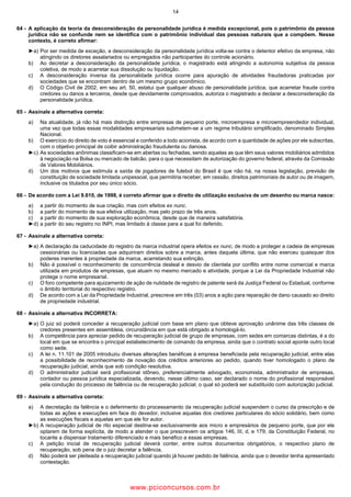 14
64 A aplicação da teoria da desconsideração da personalidade jurídica é medida excepcional, pois o patrimônio da pessoa
jurídica não se confunde nem se identifica com o patrimônio individual das pessoas naturais que a compõem. Nesse
contexto, é correto afirmar:
►a) Por ser medida de exceção, a desconsideração da personalidade jurídica volta se contra o detentor efetivo da empresa, não
atingindo os diretores assalariados ou empregados não participantes do controle acionário.
b) Ao decretar a desconsideração da personalidade jurídica, o magistrado está atingindo a autonomia subjetiva da pessoa
coletiva, de modo a acarretar sua dissolução ou liquidação.
c) A desconsideração inversa da personalidade jurídica ocorre para apuração de atividades fraudadoras praticadas por
sociedades que se encontram dentro de um mesmo grupo econômico.
d) O Código Civil de 2002, em seu art. 50, estatui que qualquer abuso de personalidade jurídica, que acarretar fraude contra
credores ou danos a terceiros, desde que devidamente comprovados, autoriza o magistrado a declarar a desconsideração da
personalidade jurídica.
65 Assinale a alternativa correta:
a) Na atualidade, já não há mais distinção entre empresas de pequeno porte, microempresa e microempreendedor individual,
uma vez que todas essas modalidades empresariais submetem se a um regime tributário simplificado, denominado Simples
Nacional.
b) O exercício do direito de voto é essencial e conferido a todo acionista, de acordo com a quantidade de ações por ele subscritas,
com o objetivo principal de coibir administração fraudulenta ou danosa.
►c) As sociedades anônimas classificam se em abertas ou fechadas, sendo aquelas as que têm seus valores mobiliários admitidos
à negociação na Bolsa ou mercado de balcão, para o que necessitam de autorização do governo federal, através da Comissão
de Valores Mobiliários.
d) Um dos motivos que estimula a saída de jogadores de futebol do Brasil é que não há, na nossa legislação, previsão de
constituição de sociedade limitada unipessoal, que permitiria receber, em cessão, direitos patrimoniais de autor ou de imagem,
inclusive os titulados por seu único sócio.
66 De acordo com a Lei 9.610, de 1998, é correto afirmar que o direito de utilização exclusiva de um desenho ou marca nasce:
a) a partir do momento de sua criação, mas com efeitos .
b) a partir do momento de sua efetiva utilização, mas pelo prazo de três anos.
c) a partir do momento de sua exploração econômica, desde que de maneira satisfatória.
►d) a partir do seu registro no INPI, mas limitado à classe para a qual foi deferido.
67 Assinale a alternativa correta:
►a) A declaração da caducidade do registro da marca industrial opera efeitos , de modo a proteger a cadeia de empresas
cessionárias ou licenciadas que adquiriram direitos sobre a marca, antes daquela última, que não exerceu quaisquer dos
poderes inerentes à propriedade da marca, acarretando sua extinção.
b) Não é possível o reconhecimento de concorrência desleal e desvio de clientela por conflito entre nome comercial e marca
utilizada em produtos de empresas, que atuam no mesmo mercado e atividade, porque a Lei da Propriedade Industrial não
protege o nome empresarial.
c) O foro competente para ajuizamento de ação de nulidade de registro de patente será da Justiça Federal ou Estadual, conforme
o âmbito territorial do respectivo registro.
d) De acordo com a Lei da Propriedade Industrial, prescreve em três (03) anos a ação para reparação de dano causado ao direito
de propriedade industrial.
68 Assinale a alternativa INCORRETA:
►a) O juiz só poderá conceder a recuperação judicial com base em plano que obteve aprovação unânime das três classes de
credores presentes em assembleia, circunstância em que está obrigado a homologá lo.
b) A competência para apreciar pedido de recuperação judicial de grupo de empresas, com sedes em comarcas distintas, é a do
local em que se encontra o principal estabelecimento de comando da empresa, ainda que o contrato social aponte outro local
como sede.
c) A lei n. 11.101 de 2005 introduziu diversas alterações benéficas à empresa beneficiada pela recuperação judicial, entre elas
a possibilidade de reconhecimento de novação dos créditos anteriores ao pedido, quando tiver homologado o plano de
recuperação judicial, ainda que sob condição resolutiva.
d) O administrador judicial será profissional idôneo, preferencialmente advogado, economista, administrador de empresas,
contador ou pessoa jurídica especializada, devendo, nesse último caso, ser declarado o nome do profissional responsável
pela condução do processo de falência ou de recuperação judicial, o qual só poderá ser substituído com autorização judicial.
69 Assinale a alternativa correta:
a) A decretação da falência e o deferimento do processamento da recuperação judicial suspendem o curso da prescrição e de
todas as ações e execuções em face do devedor, inclusive aquelas dos credores particulares do sócio solidário, bem como
as execuções fiscais e aquelas em que ele for autor.
►b) A recuperação judicial de rito especial destina se exclusivamente aos micro e empresários de pequeno porte, que por ele
optarem de forma explícita, de modo a atender o que prescrevem os artigos 146, III, d, e 179, da Constituição Federal, no
tocante a dispensar tratamento diferenciado e mais benéfico a essas empresas.
c) A petição inicial de recuperação judicial deverá conter, entre outros documentos obrigatórios, o respectivo plano de
recuperação, sob pena de o juiz decretar a falência.
d) Não poderá ser pleiteada a recuperação judicial quando já houver pedido de falência, ainda que o devedor tenha apresentado
contestação.
www.pciconcursos.com.br
 