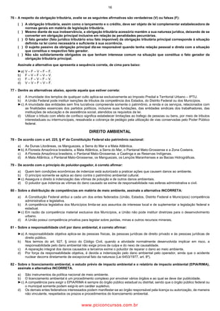 16
76 A respeito da obrigação tributária, avalie se as seguintes afirmativas são verdadeiras (V) ou falsas (F):
( ) A obrigação tributária, assim como o lançamento e o crédito, deve ser objeto de lei complementar estabelecedora de
normas gerais em matéria de legislação tributária.
( ) Mesmo diante de sua inobservância, a obrigação tributária acessória mantém a sua natureza jurídica, deixando de se
converter em obrigação principal inclusive em relação às penalidades pecuniárias.
( ) O fato gerador (fato jurídico tributário e/ou fato imponível) da obrigação tributária principal corresponde à situação
definida na lei como necessária e suficiente à sua ocorrência.
( ) O sujeito passivo da obrigação principal diz se responsável quando tenha relação pessoal e direta com a situação
que constitua o respectivo fato gerador.
( ) Não são solidariamente obrigados os que tenham interesse comum na situação que constitua o fato gerador da
obrigação tributária principal.
Assinale a alternativa que apresenta a sequência correta, de cima para baixo:
►a) V – F – V – F – F.
b) F – V – F – V – V.
c) F – F – V – F – V.
d) V – V – F – V – F.
77 Dentre as alternativas abaixo, aponte aquela que estiver correta:
a) A imunidade dos templos de qualquer culto aplica se exclusivamente ao Imposto Predial e Territorial Urbano – IPTU.
b) A União Federal pode instituir isenções de tributos da competência dos Estados, do Distrito Federal ou dos Municípios.
►c) A imunidade das entidades sem fins lucrativos compreende somente o patrimônio, a renda e os serviços, relacionados com
as finalidades essenciais dos partidos políticos, inclusive suas fundações, das entidades sindicais dos trabalhadores, das
instituições de educação e de assistência social, atendidos os requisitos da lei.
d) Utilizar o tributo com efeito de confisco significa estabelecer limitações ao trafego de pessoas ou bens, por meio de tributos
interestaduais ou intermunicipais, ressalvada a cobrança de pedágio pela utilização de vias conservadas pelo Poder Público
federal.
DIREITO AMBIENTAL
78 De acordo com o art. 225, § 4º da Constituição Federal são patrimônio nacional:
a) As Dunas Litorâneas, os Manguezais, a Serra do Mar e a Mata Atlântica.
►b) A Floresta Amazônica brasileira, a Mata Atlântica, a Serra do Mar, o Pantanal Mato Grossense e a Zona Costeira.
c) A Floresta Amazônica brasileira, o Pantanal Mato Grossense, a Caatinga e as Reservas Indígenas.
d) A Mata Atlântica, o Pantanal Mato Grossense, os Manguezais, os Lençóis Maranhenses e as Bacias Hidrográficas.
79 De acordo com o princípio do poluidor pagador, é correto afirmar:
a) Quem tem condições econômicas de indenizar está autorizado a praticar ações que causem danos ao ambiente.
b) O princípio somente se aplica ao dano contra o patrimônio ambiental cultural.
►c) Assegura o direito à indenização das vítimas de poluição e de outros danos ambientais.
d) O poluidor que indeniza as vítimas do dano causado se exime de responsabilidade nas esferas administrativa e civil.
80 Sobre a distribuição de competências em matéria de meio ambiente, assinale a alternativa INCORRETA:
a) A Constituição Federal atribui a cada um dos entes federados (União, Estados, Distrito Federal e Municípios) competência
administrativa e legislativa.
b) A competência legislativa dos Municípios limita se aos assuntos de interesse local e de suplementar a legislação federal e
estadual.
►c) Em razão da competência material exclusiva dos Municípios, a União não pode instituir diretrizes para o desenvolvimento
urbano.
d) A União possui competência privativa para legislar sobre jazidas, minas e outros recursos minerais.
81 Sobre a responsabilidade civil por dano ambiental, é correto afirmar:
►a) A responsabilidade objetiva aplica se às pessoas físicas, às pessoas jurídicas de direito privado e às pessoas jurídicas de
direito público.
b) Nos termos do art. 927, § único do Código Civil, quando a atividade normalmente desenvolvida implicar em risco, a
responsabilidade pelo dano ambiental não exige prova da culpa e do nexo de causalidade.
c) A reparação integral dos danos causados a terceiros exime o poluidor de reparar o dano ao meio ambiente.
d) Por força da responsabilidade objetiva, é devida a indenização pelo dano ambiental pelo operador, ainda que o acidente
nuclear decorra diretamente de excepcional fato da natureza (Lei 6453/1977, art. 8º).
82 Sobre o licenciamento ambiental, o estudo prévio de impacto ambiental e o relatório de impacto ambiental (EPIA/RIMA),
assinale a alternativa INCORRETA.
a) São instrumentos da política nacional de meio ambiente.
b) O licenciamento ambiental é um procedimento complexo por envolver vários órgãos e ao qual se deve dar publicidade.
►c) A competência para exigir o EPIA/RIMA é sempre do órgão público estadual ou distrital, sendo que o órgão público federal ou
o municipal somente podem exigi lo em caráter supletivo.
d) Os demais entes federativos interessados podem manifestar se ao órgão responsável pela licença ou autorização, de maneira
não vinculante, respeitados os prazos e procedimentos do licenciamento ambiental.
www.pciconcursos.com.br
 