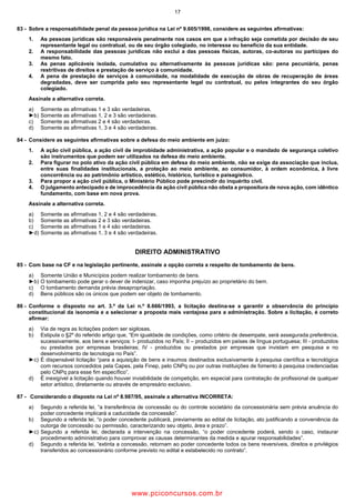 17
83 Sobre a responsabilidade penal da pessoa jurídica na Lei nº 9.605/1998, considere as seguintes afirmativas:
1. As pessoas jurídicas são responsáveis penalmente nos casos em que a infração seja cometida por decisão de seu
representante legal ou contratual, ou de seu órgão colegiado, no interesse ou benefício da sua entidade.
2. A responsabilidade das pessoas jurídicas não exclui a das pessoas físicas, autoras, co autoras ou partícipes do
mesmo fato.
3. As penas aplicáveis isolada, cumulativa ou alternativamente às pessoas jurídicas são: pena pecuniária, penas
restritivas de direitos e prestação de serviço à comunidade.
4. A pena de prestação de serviços à comunidade, na modalidade de execução de obras de recuperação de áreas
degradadas, deve ser cumprida pelo seu representante legal ou contratual, ou pelos integrantes do seu órgão
colegiado.
Assinale a alternativa correta.
a) Somente as afirmativas 1 e 3 são verdadeiras.
►b) Somente as afirmativas 1, 2 e 3 são verdadeiras.
c) Somente as afirmativas 2 e 4 são verdadeiras.
d) Somente as afirmativas 1, 3 e 4 são verdadeiras.
84 Considere as seguintes afirmativas sobre a defesa do meio ambiente em juízo:
1. A ação civil pública, a ação civil de improbidade administrativa, a ação popular e o mandado de segurança coletivo
são instrumentos que podem ser utilizados na defesa do meio ambiente.
2. Para figurar no polo ativo da ação civil pública em defesa do meio ambiente, não se exige da associação que inclua,
entre suas finalidades institucionais, a proteção ao meio ambiente, ao consumidor, à ordem econômica, à livre
concorrência ou ao patrimônio artístico, estético, histórico, turístico e paisagístico.
3. Para propor a ação civil pública, o Ministério Público pode prescindir do inquérito civil.
4. O julgamento antecipado e de improcedência da ação civil pública não obsta a propositura de nova ação, com idêntico
fundamento, com base em nova prova.
Assinale a alternativa correta.
a) Somente as afirmativas 1, 2 e 4 são verdadeiras.
b) Somente as afirmativas 2 e 3 são verdadeiras.
c) Somente as afirmativas 1 e 4 são verdadeiras.
►d) Somente as afirmativas 1, 3 e 4 são verdadeiras.
DIREITO ADMINISTRATIVO
85 Com base na CF e na legislação pertinente, assinale a opção correta a respeito de tombamento de bens.
a) Somente União e Municípios podem realizar tombamento de bens.
►b) O tombamento pode gerar o dever de indenizar, caso imponha prejuízo ao proprietário do bem.
c) O tombamento demanda prévia desapropriação.
d) Bens públicos são os únicos que podem ser objeto de tombamento.
86 Conforme o disposto no art. 3.º da Lei n.º 8.666/1993, a licitação destina se a garantir a observância do princípio
constitucional da isonomia e a selecionar a proposta mais vantajosa para a administração. Sobre a licitação, é correto
afirmar:
a) Via de regra as licitações podem ser sigilosas.
b) Estipula o §2º do referido artigo que, “Em igualdade de condições, como critério de desempate, será assegurada preferência,
sucessivamente, aos bens e serviços: I produzidos no País; II – produzidos em países de língua portuguesa; III produzidos
ou prestados por empresas brasileiras; IV produzidos ou prestados por empresas que invistam em pesquisa e no
desenvolvimento de tecnologia no País”.
►c) É dispensável licitação “para a aquisição de bens e insumos destinados exclusivamente à pesquisa científica e tecnológica
com recursos concedidos pela Capes, pela Finep, pelo CNPq ou por outras instituições de fomento à pesquisa credenciadas
pelo CNPq para esse fim específico”.
d) É inexigível a licitação quando houver inviabilidade de competição, em especial para contratação de profissional de qualquer
setor artístico, diretamente ou através de empresário exclusivo.
87 Considerando o disposto na Lei nº 8.987/95, assinale a alternativa INCORRETA:
a) Segundo a referida lei, “a transferência de concessão ou do controle societário da concessionária sem prévia anuência do
poder concedente implicará a caducidade da concessão”.
b) Segundo a referida lei, “o poder concedente publicará, previamente ao edital de licitação, ato justificando a conveniência da
outorga de concessão ou permissão, caracterizando seu objeto, área e prazo”.
►c) Segundo a referida lei, declarada a intervenção na concessão, “o poder concedente poderá, sendo o caso, instaurar
procedimento administrativo para comprovar as causas determinantes da medida e apurar responsabilidades”.
d) Segundo a referida lei, “extinta a concessão, retornam ao poder concedente todos os bens reversíveis, direitos e privilégios
transferidos ao concessionário conforme previsto no edital e estabelecido no contrato”.
www.pciconcursos.com.br
 