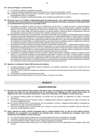 18
88 Acerca do Pregão, é correto afirmar:
a) É necessária a exigência de garantia da proposta.
b) O prazo de validade das propostas será de 30 (trinta) dias, se outro não estiver fixado no edital.
►c) A definição do objeto deverá ser precisa, suficiente e clara, vedadas especificações que, por excessivas, irrelevantes ou
desnecessárias, limitem a competição.
d) É obrigatória a aquisição do edital pelos licitantes, como condição para participação no certame.
89 De acordo com a Lei nº 8.429/92, “independentemente das sanções penais, civis e administrativas previstas na legislação
específica, está o responsável pelo ato de improbidade sujeito às seguintes cominações, que podem ser aplicadas isolada
ou cumulativamente, de acordo com a gravidade do fato:
a) Na hipótese de “retardar ou deixar de praticar, indevidamente, ato de ofício”, “a “perda dos bens ou valores acrescidos
ilicitamente ao patrimônio, ressarcimento integral do dano, quando houver, perda da função pública, suspensão dos direitos
políticos de oito a dez anos, pagamento de multa civil de até três vezes o valor do acréscimo patrimonial e proibição de
contratar com o Poder Público ou receber benefícios ou incentivos fiscais ou creditícios, direta ou indiretamente, ainda que
por intermédio de pessoa jurídica da qual seja sócio majoritário, pelo prazo de dez anos”.
►b) Na hipótese de “adquirir, para si ou para outrem, no exercício de mandato, cargo, emprego ou função pública, bens de qualquer
natureza cujo valor seja desproporcional à evolução do patrimônio ou à renda do agente público”, a “perda dos bens ou valores
acrescidos ilicitamente ao patrimônio, ressarcimento integral do dano, quando houver, perda da função pública, suspensão
dos direitos políticos de oito a dez anos, pagamento de multa civil de até três vezes o valor do acréscimo patrimonial e proibição
de contratar com o Poder Público ou receber benefícios ou incentivos fiscais ou creditícios, direta ou indiretamente, ainda que
por intermédio de pessoa jurídica da qual seja sócio majoritário, pelo prazo de dez anos”.
c) Na hipótese de “frustrar a licitude de processo licitatório ou dispensá lo indevidamente”, o “ressarcimento integral do dano,
perda dos bens ou valores acrescidos ilicitamente ao patrimônio, se concorrer esta circunstância, perda da função pública,
suspensão dos direitos políticos de cinco a oito anos, pagamento de multa civil de até duas vezes o valor do dano e proibição
de contratar com o Poder Público ou receber benefícios ou incentivos fiscais ou creditícios, direta ou indiretamente, ainda que
por intermédio de pessoa jurídica da qual seja sócio majoritário, pelo prazo de cinco anos”.
d) Na hipótese de “perceber vantagem econômica, direta ou indireta, para facilitar a alienação, permuta ou locação de bem
público ou o fornecimento de serviço por ente estatal por preço inferior ao valor de mercado”, a “perda dos bens ou valores
acrescidos ilicitamente ao patrimônio, ressarcimento integral do dano, quando houver, perda da função pública, suspensão
dos direitos políticos de oito a dez anos, pagamento de multa civil de até três vezes o valor do acréscimo patrimonial e proibição
de contratar com o Poder Público ou receber benefícios ou incentivos fiscais ou creditícios, direta ou indiretamente, ainda que
por intermédio de pessoa jurídica da qual seja sócio majoritário, pelo prazo de dez anos”.
90 Segundo a Constituição Federal, NÃO são bens dos Estados:
a) as águas superficiais ou subterrâneas, fluentes, emergentes e em depósito, ressalvadas, neste caso, na forma da lei, as
decorrentes de obras da União.
b) as áreas, nas ilhas oceânicas e costeiras, que estiverem no seu domínio, excluídas aquelas sob domínio da União, Municípios
ou terceiros.
c) as ilhas fluviais e lacustres não pertencentes à União.
►d) os potenciais de energia hidráulica e os recursos minerais, inclusive os do subsolo.
BLOCO IV
JUIZADOS ESPECIAIS
91 O acesso ao Juizado Especial Cível é gratuito. Entretanto, Pedro, não beneficiário da assistência judiciária gratuita, que
figurava como autor em uma determinada causa, foi condenado, sem litigância de má fé, dentre outras coisas, ao
pagamento de custas e honorários advocatícios. Tendo como fundamento a Lei 9.099/95, é correto afirmar que:
a) em nenhuma hipótese poderia ser condenado, em primeiro grau de jurisdição, ao pagamento de custas e honorários
advocatícios.
b) em recurso interposto junto ao Tribunal de Justiça, o colegiado poderia isentá lo do pagamento de custas e honorários, eis
que não era litigante de má fé.
►c) em recurso interposto junto à Turma Recursal, uma vez preparado o recurso, o colegiado poderia afastar a condenação ao
pagamento de custas e honorários advocatícios.
d) em recurso interposto junto à Turma Recursal, sem o preparo do recurso, este deveria ser recebido, tendo em vista que o
acesso ao Juizado Especial é gratuito.
92 Pedro, bacharel em direito, interpôs reclamação junto ao Juizado Especial Cível, no valor de vinte salários mínimos.
Entretanto, por ser bacharel e se considerar um excelente aluno, recusou a assistência por advogado. Tendo como
fundamento a Lei 9.099/95, é correto afirmar que:
a) em nenhuma hipótese poderia postular junto ao Juizado Especial Cível sem ser assistido por advogado.
b) em qualquer hipótese para postular junto ao Juizado Especial Cível deveria ser assistido por advogado.
c) como era bacharel em direito, poderia recorrer, desde que assistido por advogado.
►d) em qualquer hipótese poderia postular junto ao Juizado Especial Cível sem ser representado por advogado, exceto para
recorrer.
www.pciconcursos.com.br
 
